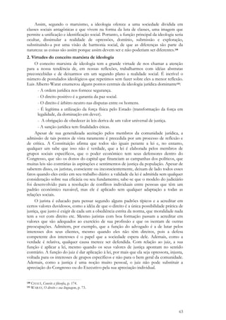 63
Assim, segundo o marxismo, a ideologia oferece a uma sociedade dividida em
classes sociais antagônicas e que vivem na forma da luta de classes, uma imagem que
permite a unificação e identificação social. Portanto, a função principal da ideologia seria
ocultar, dissimular a realidade de opressões, domínio, submissão e exploração,
substituindo-a por uma visão de harmonia social, de que as diferenças são parte da
natureza: as coisas são assim porque assim devem ser e não poderiam ser diferentes.130
2. Virtudes do conceito marxista de ideologia
O conceito marxista de ideologia tem a grande virtude de nos chamar a atenção
para a nossa tendência de, em nossas reflexões, trabalharmos com idéias abstratas
preconcebidas e de deixarmos em um segundo plano a realidade social. É incrível o
número de postulados ideológicos que repetimos sem fazer sobre eles a menor reflexão.
Luis Alberto Warat enumerou alguns pontos centrais da ideologia jurídica dominante131:
- A ordem jurídica nos fornece segurança.
- O direito positivo é a garantia da paz social.
- O direito é árbitro neutro nas disputas entre os homens.
- É legítima a utilização da força física pelo Estado (transformação da força em
legalidade, da dominação em dever).
- A obrigação de obedecer às leis deriva de um valor universal de justiça.
- A sanção jurídica tem finalidades éticas.
Apesar de sua generalizada aceitação pelos membros da comunidade jurídica, a
admissão de tais pontos de vista raramente é precedida por um processo de reflexão e
de crítica. A Constituição afirma que todos são iguais perante a lei e, no entanto,
qualquer um sabe que isso não é verdade, que a lei é elaborada pelos membros de
grupos sociais específicos, que o poder econômico tem seus defensores dentro do
Congresso, que são os donos do capital que financiam as campanhas dos políticos, que
muitas leis são contrárias às aspirações e sentimentos de justiça da população. Apesar de
saberem disso, os juristas, consciente ou inconscientemente, deixam de lado todos esses
fatos quando eles estão em seu trabalho diário: a validade da lei é admitida sem qualquer
consideração sobre sua eficácia ou seu fundamento; sabe-se que o modelo do judiciário
foi desenvolvido para a resolução de conflitos individuais entre pessoas que têm um
padrão econômico razoável, mas ele é aplicado sem qualquer adaptação a todas as
relações sociais.
O jurista é educado para pensar segundo alguns padrões típicos e a acreditar em
certos valores duvidosos, como a idéia de que o direito é a única possibilidade prática de
justiça, que justo é exigir de cada um a obediência estrita da norma, que moralidade nada
tem a ver com direito etc. Mesmo juristas com boa formação passam a acreditar em
valores que são adequados ao exercício de sua profissão e que os isentam de outras
preocupações. Admitem, por exemplo, que a função do advogado é a de lutar pelos
interesses dos seus clientes, mesmo quando eles não têm direitos, pois a defesa
competente dos interesses é o papel que a sociedade espera dele. Ademais, como a
verdade é relativa, qualquer causa merece ser defendida. Com relação ao juiz, a sua
função é aplicar a lei, mesmo quando os seus valores de justiça apontam no sentido
contrário. A função do juiz é dar aplicação à lei, por mais que ela seja opressora, injusta,
voltada para os interesses de grupos específicos e não para o bem geral da comunidade.
Ademais, como a justiça é uma noção muito pessoal, o juiz não pode substituir a
apreciação do Congresso ou do Executivo pela sua apreciação individual.
130 CHAUÍ, Convite à filosofia, p. 174.
131 WARAT, O direito e sua linguagem, p. 73.
 