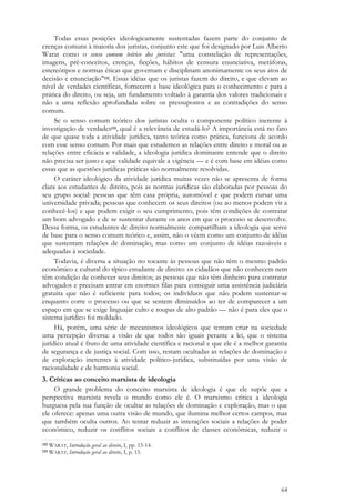 64
Todas essas posições ideologicamente sustentadas fazem parte do conjunto de
crenças comuns à maioria dos juristas, conjunto este que foi designado por Luis Alberto
Warat como o senso comum teórico dos juristas: "uma constelação de representações,
imagens, pré-conceitos, crenças, ficções, hábitos de censura enunciativa, metáforas,
estereótipos e normas éticas que governam e disciplinam anonimamente os seus atos de
decisão e enunciação"132. Essas idéias que os juristas fazem do direito, e que elevam ao
nível de verdades científicas, fornecem a base ideológica para o conhecimento e para a
prática do direito, ou seja, um fundamento voltado à garantia dos valores tradicionais e
não a uma reflexão aprofundada sobre os pressupostos e as contradições do senso
comum.
Se o senso comum teórico dos juristas oculta o componente político inerente à
investigação de verdades133, qual é a relevância de estudá-lo? A importância está no fato
de que quase toda a atividade jurídica, tanto teórica como prática, funciona de acordo
com esse senso comum. Por mais que estudemos as relações entre direito e moral ou as
relações entre eficácia e validade, a ideologia jurídica dominante entende que o direito
não precisa ser justo e que validade equivale a vigência — e é com base em idéias como
essas que as questões jurídicas práticas são normalmente resolvidas.
O caráter ideológico da atividade jurídica muitas vezes não se apresenta de forma
clara aos estudantes de direito, pois as normas jurídicas são elaboradas por pessoas do
seu grupo social: pessoas que têm casa própria, automóvel e que podem cursar uma
universidade privada; pessoas que conhecem os seus direitos (ou ao menos podem vir a
conhecê-los) e que podem exigir o seu cumprimento, pois têm condições de contratar
um bom advogado e de se sustentar durante os anos em que o processo se desenvolve.
Dessa forma, os estudantes de direito normalmente compartilham a ideologia que serve
de base para o senso comum teórico e, assim, não o vêem como um conjunto de idéias
que sustentam relações de dominação, mas como um conjunto de idéias razoáveis e
adequadas à sociedade.
Todavia, é diversa a situação no tocante às pessoas que não têm o mesmo padrão
econômico e cultural do típico estudante de direito: os cidadãos que não conhecem nem
têm condição de conhecer seus direitos; as pessoas que não têm dinheiro para contratar
advogados e precisam entrar em enormes filas para conseguir uma assistência judiciária
gratuita que não é suficiente para todos; os indivíduos que não podem sustentar-se
enquanto corre o processo ou que se sentem diminuídos ao ter de comparecer a um
espaço em que se exige linguajar culto e roupas de alto padrão — não é para eles que o
sistema jurídico foi moldado.
Há, porém, uma série de mecanismos ideológicos que tentam criar na sociedade
uma percepção diversa: a visão de que todos são iguais perante a lei, que o sistema
jurídico atual é fruto de uma atividade científica e racional e que ele é a melhor garantia
de segurança e de justiça social. Com isso, restam ocultadas as relações de dominação e
de exploração inerentes à atividade político-jurídica, substituídas por uma visão de
racionalidade e de harmonia social.
3. Críticas ao conceito marxista de ideologia
O grande problema do conceito marxista de ideologia é que ele supõe que a
perspectiva marxista revela o mundo como ele é. O marxismo critica a ideologia
burguesa pela sua função de ocultar as relações de dominação e exploração, mas o que
ele oferece: apenas uma outra visão de mundo, que ilumina melhor certos campos, mas
que também oculta outros. Ao tentar reduzir as interações sociais a relações de poder
econômico, reduzir os conflitos sociais a conflitos de classes econômicas, reduzir o
132 WARAT, Introdução geral ao direito, I, pp. 13-14.
133 WARAT, Introdução geral ao direito, I, p. 15.
 