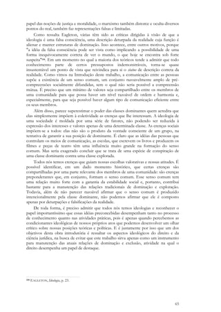 65
papel das noções de justiça e moralidade, o marxismo também distorce e oculta diversos
pontos do real, também faz representações falsas e limitadas.
Como ressalta Eagleton, várias têm sido as críticas dirigidas à visão de que a
ideologia é uma falsa consciência, uma descrição deturpada da realidade cuja função é
alienar e manter estruturas de dominação. Isso acontece, entre outros motivos, porque
"a idéia da falsa consciência pode ser vista como implicando a possibilidade de uma
forma inequivocamente correta de ver o mundo, o que hoje se encontra sob forte
suspeita"134. Em um momento no qual a maioria dos teóricos tende a admitir que todo
conhecimento parte de certos pressupostos indemonstráveis, torna-se quase
insustentável um ponto de vista que reivindica para si o status de descrição correta da
realidade. Como vimos na Introdução deste trabalho, a comunicação entre as pessoas
supõe a existência de um senso comum, um conjunto razoavelmente amplo de pré-
compreensões socialmente difundidas, sem o qual não seria possível a compreensão
mútua. É preciso que um mínimo de valores seja compartilhado entre os membros de
uma comunidade para que possa haver um nível razoável de ordem e harmonia e,
especialmente, para que seja possível haver algum tipo de comunicação eficiente entre
os seus membros.
Além disso, parece superestimar o poder das classes dominantes quem acredita que
elas simplesmente impõem à coletividade as crenças que lhe interessam. A ideologia de
uma sociedade é moldada por uma série de fatores, não podendo ser reduzida à
expressão dos interesses e valores apenas de uma determinada classe. As crenças sociais
impõem-se a todos: elas não são o produto da vontade consciente de um grupo, na
tentativa de garantir a sua posição de dominante. É claro que as idéias das pessoas que
controlam os meios de comunicação, as escolas, que escrevem os livros e produzem os
filmes e peças de teatro têm uma influência muito grande na formação do senso
comum. Mas seria exagerado concluir que se trata de uma espécie de conspiração de
uma classe dominante contra uma classe explorada.
Todos nós temos crenças que guiam nossas escolhas valorativas e nossas atitudes. É
possível identificar, em um dado momento histórico, que certas crenças são
compartilhadas por uma parte relevante dos membros de uma comunidade: são crenças
preponderantes que, em conjunto, formam o senso comum. Esse senso comum tem
uma relação muito forte com a garantia da estabilidade social e, portanto, contribui
bastante para a manutenção das relações tradicionais de dominação e exploração.
Todavia, além de não parecer razoável afirmar que o senso comum é produzido
intencionalmente pela classe dominante, não podemos afirmar que ele é composto
apenas por deturpações e falsificações da realidade.
De toda forma, é preciso admitir que todos nós temos ideologias e reconhecer o
papel importantíssimo que essas idéias preconcebidas desempenham tanto no processo
de conhecimento quanto nas atividades práticas, pois é apenas quando percebemos as
condicionantes ideológicas de nossos próprios atos que podemos desenvolver um olhar
crítico sobre nossas posições teóricas e políticas. E é justamente por isso que um dos
objetivos desta obra introdutória é ressaltar os aspectos ideológicos do direito e da
ciência jurídica, na busca de evitar que este trabalho sirva apenas como um instrumento
para manutenção das atuais relações de dominação e exclusão, atividade na qual o
direito desempenha um papel de destaque.
134 EAGLETON, Ideologia, p. 23.
 