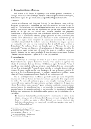 66
C - Procedimentos da ideologia
Para exercer a sua função de legitimação dos poderes políticos dominantes, a
ideologia utiliza-se de várias estratégias distintas. Entre esses procedimentos ideológicos,
destacaremos alguns dos que foram analisados por Chauí135 e por Thompson136.
1. Inversão
Um dos procedimentos mais típicos da ideologia é a inversão entre causas e efeitos.
Tomemos, por exemplo, a necessidade que os séculos anteriores ao nosso tiveram de
justificar a existência de escravos. Os ideólogos brasileiros do século passado poderiam
justificar a escravidão com base nos argumentos de que os negros eram uma raça
inferior ou de que eles não tinham alma. Todavia, podemos nos perguntar:
escravizavam-se negros porque eles eram considerados inferiores ou era a sociedade
brasileira que os considerava inferiores porque precisava de uma justificativa para
escravizá-los? A inferioridade é uma causa da escravidão ou é uma característica que foi
atribuída aos negros como conseqüência da necessidade econômica de justificar a
escravidão? A inferioridade das mulheres é uma causa do tratamento desigual a que elas
são submetidas até hoje ou essa característica lhes é atribuída para justificar a
desigualdade? As mulheres devem ser deixadas para as "doçuras do lar e da
maternidade"137 porque são frágeis ou nós as chamamos de frágeis para impedi-las de
assumir outros papéis sociais mais relevantes? São essas as verdadeiras causas das
situações descritas ou são elas o resultado de uma inversão, meras causas fictícias,
criadas apenas para legitimar a exploração de certos grupos sociais?
2. Naturalização
A naturalização é a estratégia por meio da qual se busca demonstrar que uma
determinada situação é própria da natureza humana, com o objetivo de legitimar uma
relação de dominação. Por que devemos obediência às regras do Estado? Porque é
natural que toda sociedade tenha seus chefes e a eles obedeça. Por que a propriedade
privada deve ser respeitada? Porque ela existe em todas as sociedades desenvolvidas e,
portanto, devemos concluir que faz parte da natureza de cada ser humano o instinto de
apropriar-se dos bens. Por que deve caber às mulheres o cuidado com os filhos e a sua
educação? Porque elas são naturalmente dotadas de um instinto maternal.
Essa é a estratégia baseada na idéia de que tudo aquilo que existe pela própria
natureza não pode ser alterado por decisões humanas e, portanto, deve ser por aceito
por todos. Por meio dela defende-se que, se uma situação é natural, ela deve ser
reconhecida como legítima. Esse procedimento ideológico está por trás de alguns dos
valores democráticos mais prezados138 pelas sociedades ocidentais contemporâneas:
todos os homens são naturalmente livres e, por isso, todos eles têm direito à liberdade;
todos os homens são naturalmente iguais e, por isso, todos eles têm direito à igualdade.
Todavia, esses argumentos são tão fundamentados quanto a tese de Aristóteles sobre a
escravidão:
Há na espécie humana indivíduos tão inferiores a outros como o corpo o é em
relação à alma, ou a fera ao homem; são os homens nos quais o emprego da força
física é o melhor que deles se obtêm. Partindo dos nossos princípios, tais
indivíduos são destinados, por natureza, à escravidão; porque, para eles, nada é
mais fácil que obedecer.139
135 CHAUÍ, Convite à filosofia, pp. 174 e ss.
136 THOMPSON, Ideologia e cultura moderna, p. 81 e ss.
137 CHAUÍ, Convite à filosofia, p. 175.
138 Ao menos nas teorias e nos discursos.
139 ARISTÓTELES, A política, p. 16.
 