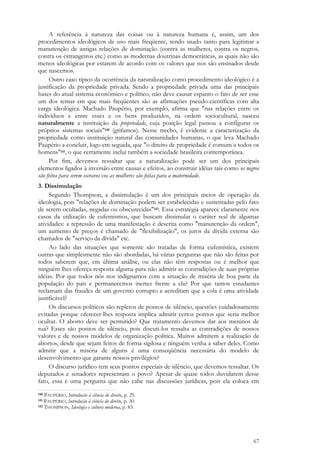 67
A referência à natureza das coisas ou à natureza humana é, assim, um dos
procedimentos ideológicos de uso mais freqüente, sendo usado tanto para legitimar a
manutenção de antigas relações de dominação (contra as mulheres, contra os negros,
contra os estrangeiros etc.) como as modernas doutrinas democráticas, as quais não são
menos ideológicas por estarem de acordo com os valores que nos são ensinados desde
que nascemos.
Outro caso típico da ocorrência da naturalização como procedimento ideológico é a
justificação da propriedade privada. Sendo a propriedade privada uma das principais
bases do atual sistema econômico e político, não deve causar espanto o fato de ser esse
um dos temas em que mais freqüentes são as afirmações pseudo-científicas com alta
carga ideológica. Machado Paupério, por exemplo, afirma que "nas relações entre os
indivíduos e entre esses e os bens produzidos, na ordem sociocultural, nasceu
naturalmente a instituição da propriedade, cuja posição legal passou a configurar os
próprios sistemas sociais"140 (grifamos). Nesse trecho, é evidente a caracterização da
propriedade como instituição natural das comunidades humanas, o que leva Machado
Paupério a concluir, logo em seguida, que "o direito de propriedade é comum a todos os
homens"141, o que certamente inclui também a sociedade brasileira contemporânea.
Por fim, devemos ressaltar que a naturalização pode ser um dos principais
elementos ligados à inversão entre causas e efeitos, ao construir idéias tais como os negros
são feitos para serem escravos ou as mulheres são feitas para a maternidade.
3. Dissimulação
Segundo Thompson, a dissimulação é um dos principais meios de operação da
ideologia, pois "relações de dominação podem ser estabelecidas e sustentadas pelo fato
de serem ocultadas, negadas ou obscurecidas"142. Essa estratégia aparece claramente nos
casos da utilização de eufemismos, que buscam dissimular o caráter real de algumas
atividades: a repressão de uma manifestação é descrita como "manutenção da ordem",
um aumento de preços é chamado de "flexibilização", os juros da dívida externa são
chamados de "serviço da dívida" etc.
Ao lado das situações que somente são tratadas de forma eufemística, existem
outras que simplesmente não são abordadas, há várias perguntas que não são feitas por
todos saberem que, em última análise, ou elas não têm respostas ou é melhor que
ninguém lhes ofereça resposta alguma para não admitir as contradições de suas próprias
idéias. Por que todos nós nos indignamos com a situação de miséria de boa parte da
população do país e permanecemos inertes frente a ela? Por que tantos estudantes
reclamam das fraudes de um governo corrupto e acreditam que a cola é uma atividade
justificável?
Os discursos políticos são repletos de pontos de silêncio, questões cuidadosamente
evitadas porque oferecer-lhes resposta implica admitir certos pontos que seria melhor
ocultar. O aborto deve ser permitido? Que tratamento devemos dar aos meninos de
rua? Esses são pontos de silêncio, pois discuti-los ressalta as contradições de nossos
valores e de nossos modelos de organização política. Muitos admitem a realização de
abortos, desde que sejam feitos de forma sigilosa e ninguém venha a saber deles. Como
admitir que a miséria de alguns é uma conseqüência necessária do modelo de
desenvolvimento que garante nossos privilégios?
O discurso jurídico tem seus pontos especiais de silêncio, que devemos ressaltar. Os
deputados e senadores representam o povo? Apesar de quase todos duvidarem desse
fato, essa é uma pergunta que não cabe nas discussões jurídicas, pois ela coloca em
140 PAUPÉRIO, Introdução à ciência do direito, p. 29.
141 PAUPÉRIO, Introdução à ciência do direito, p. 30.
142 THOMPSON, Ideologia e cultura moderna, p. 83.
 