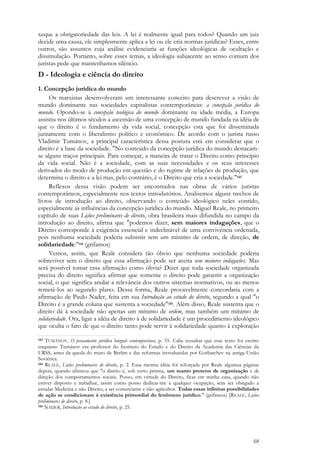 68
xeque a obrigatoriedade das leis. A lei é realmente igual para todos? Quando um juiz
decide uma causa, ele simplesmente aplica a lei ou ele cria normas jurídicas? Esses, entre
outros, são assuntos cuja análise evidenciaria as funções ideológicas de ocultação e
dissimulação. Portanto, sobre esses temas, a ideologia subjacente ao senso comum dos
juristas pede que mantenhamos silêncio.
D - Ideologia e ciência do direito
1. Concepção jurídica do mundo
Os marxistas desenvolveram um interessante conceito para descrever a visão de
mundo dominante nas sociedades capitalistas contemporâneas: a concepção jurídica do
mundo. Opondo-se à concepção teológica do mundo dominante na idade média, a Europa
assistiu nos últimos séculos a ascensão de uma concepção de mundo fundada na idéia de
que o direito é o fundamento da vida social, concepção esta que foi disseminada
juntamente com o liberalismo político e econômico. De acordo com o jurista russo
Vladímir Tumánov, a principal característica dessa postura está em considerar que o
direito é a base da sociedade. "No conteúdo da concepção jurídica do mundo destacam-
se alguns traços principais. Para começar, a maneira de tratar o Direito como princípio
da vida social. Não é a sociedade, com as suas necessidades e os seus interesses
derivados do modo de produção em questão e do regime de relações de produção, que
determina o direito e a lei mas, pelo contrário, é o Direito que cria a sociedade."143
Reflexos dessa visão podem ser encontrados nas obras de vários juristas
contemporâneos, especialmente nos textos introdutórios. Analisemos alguns trechos de
livros de introdução ao direito, observando o conteúdo ideológico neles contido,
especialmente as influências da concepção jurídica do mundo. Miguel Reale, no primeiro
capítulo de suas Lições preliminares de direito, obra brasileira mais difundida no campo da
introdução ao direito, afirma que "podemos dizer, sem maiores indagações, que o
Direito corresponde à exigência essencial e indeclinável de uma convivência ordenada,
pois nenhuma sociedade poderia subsistir sem um mínimo de ordem, de direção, de
solidariedade."144 (grifamos)
Vemos, assim, que Reale considera tão óbvio que nenhuma sociedade poderia
sobreviver sem o direito que essa afirmação pode ser aceita sem maiores indagações. Mas
será possível tomar essa afirmação como óbvia? Dizer que toda sociedade organizada
precisa do direito significa afirmar que somente o direito pode garantir a organização
social, o que significa anular a relevância dos outros sistemas normativos, ou ao menos
remetê-los ao segundo plano. Dessa forma, Reale provavelmente concordaria com a
afirmação de Paulo Nader, feita em sua Introdução ao estudo do direito, segundo a qual "o
Direito é a grande coluna que sustenta a sociedade"145. Além disso, Reale sustenta que o
direito dá à sociedade não apenas um mínimo de ordem, mas também um mínimo de
solidariedade. Ora, ligar a idéia de direito à de solidariedade é um procedimento ideológico
que oculta o fato de que o direito tanto pode servir à solidariedade quanto à exploração
143 TUMÁNOV, O pensamento jurídico burguês contemporâneo, p. 55. Cabe ressaltar que esse texto foi escrito
enquanto Tumánov era professor do Instituto do Estado e do Direito da Academia das Ciências da
URSS, antes da queda do muro de Berlim e das reformas introduzidas por Gorbatchev na antiga União
Soviética.
144 REALE, Lições preliminares de direito, p. 2. Essa mesma idéia foi reforçada por Reale algumas páginas
depois, quando afirmou que "o direito é, sob certo prisma, um manto protetor de organização e de
direção dos comportamentos sociais. Posso, em virtude do Direito, ficar em minha casa, quando não
estiver disposto a trabalhar, assim como posso dedicar-me a qualquer ocupação, sem ser obrigado a
estudar Medicina e não Direito, a ser comerciante e não agricultor. Todas essas infinitas possibilidades
de ação se condicionam à existência primordial do fenômeno jurídico." (grifamos) [REALE, Lições
preliminares de direito, p. 8.]
145 NADER, Introdução ao estudo do direito, p. 25.
 