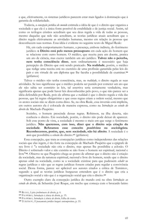 69
e que, efetivamente, os sistemas jurídicos parecem estar mais ligados à dominação que à
garantia da solidariedade.
Todavia, a concepção jurídica do mundo estimula a idéia de que é o direito que organiza a
sociedade e que ele é a única fonte possível de estabilidade e de justiça social. Assim, tal
como os teólogos cristãos acreditam que seu deus regula a vida de todas as pessoas,
mesmo daquelas que nele não acreditam, as teorias jurídicas atuais acreditam que o
direito regula efetivamente as atividades humanas, mesmo em relação às pessoas que
desconhecem suas normas. Essa idéia é evidente no seguinte texto de Miguel Reale:
Há, em cada comportamento humano, a presença, embora indireta, do fenômeno
jurídico: o Direito está pelo menos pressuposto em cada ação do homem que
se relacione com outro homem. O médico, que receita para um doente, pratica
um ato de ciência, mas exerce também um ato jurídico. Talvez não o perceba,
nem tenha consciência disso, nem ordinariamente é necessário que haja
percepção do Direito que está sendo praticado. Na realidade, porém, o médico
que redige uma receita está no exercício de uma profissão garantida pelas leis do
país e em virtude de um diploma que lhe faculta a possibilidade de examinar.146
(grifamos)
Talvez o médico não tenha consciência, mas, na realidade, o direito regula as suas
atividades. Se isso significasse que o médico poderia ser punido por cometer um ato que
ele não sabia ser contrário às leis, tal assertiva seria certamente verdadeira, mas
significaria apenas que pode haver leis desconhecidas pelo povo, o que não parece ser a
idéia defendida por Reale, pois ele afirma que a realidade é que o direito regula a vida das
pessoas, que há regras obrigatórias e que essas regras criam a ordem social, mesmo que
os atores sociais não se dêem conta disso. Se, na obra Reale, essa inversão está implícita,
em outros autores ela é colocada de maneira expressa, como na Introdução ao estudo do
direito de Machado Paupério:
Sozinho, o homem prescinde dessas regras. Robinson, na ilha deserta, não
conhecia o direito. Em sociedade, porém, o direito não pode deixar de aparecer.
Sob esse ponto de vista, a sociedade é mesmo o meio em que surge o fenômeno
jurídico. Não queremos, com isso, dizer que o direito seja criação da
sociedade. Refutamos esse conceito positivista ou sociologista.
Reconhecemos, porém, que, sem sociedade, não há direito. A sociedade é o
meio que possibilita a eclosão do direito.147 (grifamos)
Essa concepção, que trata as concepções jurídicas como independentes das relações
sociais que elas regem, é tão forte na concepção de Machado Paupério que a epígrafe de
seu livro é "a sociedade não cria o direito, mas apenas lhe possibilita a eclosão. O
Direito é sobretudo valor e não existiria se não fosse o homem ser espiritual, racional e
livre"148. Observe-se que Paupério chega ao ponto de afirmar que o direito não é criação
da sociedade, mas da natureza espiritual, racional e livre do homem, sendo que o direito
apenas eclode na sociedade, como se a sociedade existisse para que pudessem eclodir as
regras jurídicas e não que as regras jurídicas fossem criadas para regular a convivência
social. Dessa forma, parece ser aplicável aos autores citados a crítica de Tumánov,
segundo a qual as teorias jurídicas burguesas entendem que é o direito que cria a
organização social e não que é a organização social que cria o direito.149
Outro exemplo claro da concepção jurídica do mundo está na obra Introdução ao
estudo do direito, de Sebastião José Roque, em trecho que começa com o brocardo latino
146 REALE, Lições preliminares de direito, p. 6.
147 PAUPÉRIO, Introdução à ciência do direito, p. 19.
148 PAUPÉRIO, Introdução à ciência do direito, folha de rosto.
149 TUMÁNOV, O pensamento jurídico burguês contemporâneo, p. 55.
 