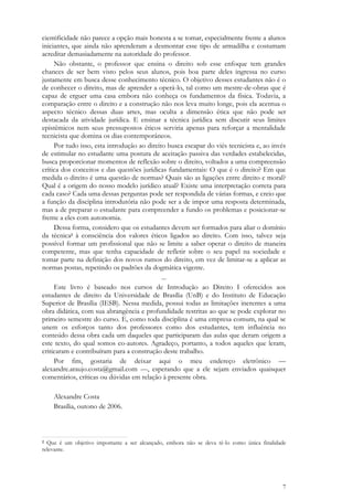 7
cientificidade não parece a opção mais honesta a se tomar, especialmente frente a alunos
iniciantes, que ainda não aprenderam a desmontar esse tipo de armadilha e costumam
acreditar demasiadamente na autoridade do professor.
Não obstante, o professor que ensina o direito sob esse enfoque tem grandes
chances de ser bem visto pelos seus alunos, pois boa parte deles ingressa no curso
justamente em busca desse conhecimento técnico. O objetivo desses estudantes não é o
de conhecer o direito, mas de aprender a operá-lo, tal como um mestre-de-obras que é
capaz de erguer uma casa embora não conheça os fundamentos da física. Todavia, a
comparação entre o direito e a construção não nos leva muito longe, pois ela acentua o
aspecto técnico dessas duas artes, mas oculta a dimensão ética que não pode ser
destacada da atividade jurídica. E ensinar a técnica jurídica sem discutir seus limites
epistêmicos nem seus pressupostos éticos serviria apenas para reforçar a mentalidade
tecnicista que domina os dias contemporâneos.
Por tudo isso, esta introdução ao direito busca escapar do viés tecnicista e, ao invés
de estimular no estudante uma postura de aceitação passiva das verdades estabelecidas,
busca proporcionar momentos de reflexão sobre o direito, voltados a uma compreensão
crítica dos conceitos e das questões jurídicas fundamentais: O que é o direito? Em que
medida o direito é uma questão de normas? Quais são as ligações entre direito e moral?
Qual é a origem do nosso modelo jurídico atual? Existe uma interpretação correta para
cada caso? Cada uma dessas perguntas pode ser respondida de várias formas, e creio que
a função da disciplina introdutória não pode ser a de impor uma resposta determinada,
mas a de preparar o estudante para compreender a fundo os problemas e posicionar-se
frente a eles com autonomia.
Dessa forma, considero que os estudantes devem ser formados para aliar o domínio
da técnica2 à consciência dos valores éticos ligados ao direito. Com isso, talvez seja
possível formar um profissional que não se limite a saber operar o direito de maneira
competente, mas que tenha capacidade de refletir sobre o seu papel na sociedade e
tomar parte na definição dos novos rumos do direito, em vez de limitar-se a aplicar as
normas postas, repetindo os padrões da dogmática vigente.
...
Este livro é baseado nos cursos de Introdução ao Direito I oferecidos aos
estudantes de direito da Universidade de Brasília (UnB) e do Instituto de Educação
Superior de Brasília (IESB). Nessa medida, possui todas as limitações inerentes a uma
obra didática, com sua abrangência e profundidade restritas ao que se pode explorar no
primeiro semestre do curso. E, como toda disciplina é uma empresa comum, na qual se
unem os esforços tanto dos professores como dos estudantes, tem influência no
conteúdo dessa obra cada um daqueles que participaram das aulas que deram origem a
este texto, do qual somos co-autores. Agradeço, portanto, a todos aqueles que leram,
criticaram e contribuíram para a construção deste trabalho.
Por fim, gostaria de deixar aqui o meu endereço eletrônico —
alexandre.araujo.costa@gmail.com —, esperando que a ele sejam enviados quaisquer
comentários, críticas ou dúvidas em relação à presente obra.
Alexandre Costa
Brasília, outono de 2006.
2 Que é um objetivo importante a ser alcançado, embora não se deva tê-lo como única finalidade
relevante.
 