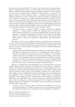 70
mais citado nas aulas introdutórias: "Ubi societas, ibi jus (onde estiver a sociedade, estará o
direito). Assim pensaram os romanos ao criar o direito e não podemos pensar de forma
diferente. Onde houver dois homens, haverá a sociedade; precisam eles se unir, aglutinar
suas forças para a sobrevivência de ambos"150. Assim pensaram os romanos e não
podemos pensar de forma diferente. Qual é a justificativa apresentada para essa
afirmação? Nenhuma. O autor a considera tão evidente que dispensa justificativas, tal
como fez Reale ao afirmar que, sem maiores indagações, poderíamos considerar o direito
como a base da organização social151. Entretanto, essas assertivas não são evidentes nem
podem ser aceitas sem maiores indagações, pois o fato de elas estarem de acordo com o
senso comum dos juristas não significa que elas devam ser automaticamente aceitas pela
ciência do direito. Sobre posturas ideológicas como essas, Paulo de Bessa Antunes fez
um comentário pertinente, contido em sua Uma nova introdução ao direito:
"Encontra-se sempre o fenômeno jurídico", "o direito corresponde à exigência
essencial" e "o homem aspira à ordem" são afirmações que se repetem nos
diversos manuais de direito e [...] não estão fundamentadas em nada, são meros
argumentos de autoridade, completamente divorciados da pesquisa antropológica,
histórica ou econômica. São proclamações feitas como se encerrassem algum
poder superior e eterno. Não precisam ser demonstradas. Não necessitam de
provas.152
Afirmações como essas são consideradas evidentes apenas pelo fato de pertencerem
ao senso comum e de serem reproduzidas constantemente pelos juristas, na maioria das
vezes sem que a repetição dessas afirmações seja precedida por uma análise crítica. Para
ilustrar esse ponto, convém analisar a continuação do texto de Sebastião Roque que
transcrevemos acima.
Qualquer categoria de sociedade necessita de regras que a regulamentem. Deixar a
cada homem a liberdade de escolha de seu comportamento seria submeter a
sociedade ao domínio do mais forte, do mais astuto e ambicioso. É o que estamos
vendo em nosso país e no mundo inteiro: não se respeita o direito, a justiça não se
exerce e ficam as populações inteiras massacradas pela lei do dinheiro e da força.
As regras, as normas de comportamento impõem-se para que a sociedade tenha
segurança, que a harmonia reine entre seus membros. Elaborar essas normas de
boa convivência entre os membros da sociedade é função do direito.153
Observe-se a repetição de noções ideológicas que são estatuídas como se fossem
verdades absolutas. Roque afirma que dar liberdade aos homens levaria a sociedade ao
domínio do mais forte e que, portanto, é preciso observar as regras jurídicas, que são os
instrumentos de garantia da justiça. Afirma também que, já que o direito é imposto para
garantir a harmonia social, as pessoas são exploradas e a justiça não se realiza porque as
regras jurídicas não são obedecidas. Por mais que enunciados como esses traduzam uma
justa indignação contra a exploração humana, eles contribuem para o ocultamento
ideológico do ativo papel do direito na manutenção dessas relações de dominação.
Embora seja um exagero afirmar que o direito é sempre um instrumento de exploração,
parece bem mais adequada a postura assumida por Tercio Sampaio Ferraz Jr. nas
primeiras páginas de sua Introdução ao estudo do direito, onde são ressaltadas as contradições
inerentes à experiência jurídica:
O direito contém, ao mesmo tempo, as filosofias da obediência e da revolta,
servindo para expressar e produzir a aceitação do status quo, da situação existente,
mas aparecendo também como sustentação moral da indignação e da rebelião. O
150 ROQUE, Introdução ao estudo do direito, p. 12.
151 REALE, Lições preliminares de direito, p. 6.
152 ANTUNES, Uma nova introdução ao direito, p. 43.
153 ROQUE, Introdução ao estudo do direito, p. 12.
 