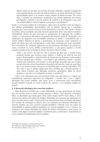 71
direito, assim, de um lado, nos protege do poder arbitrário, exercido à margem de
toda regulamentação, nos salva da maioria caótica e do tirano ditatorial, dá a todos
oportunidades iguais e, ao mesmo tempo, ampara os desfavorecidos. Por outro
lado, é também um instrumento manipulável que frustra aspirações dos menos
privilegiados e permite o uso de técnicas de controle e de dominação e que, pela
sua complexidade, é acessível apenas a uns poucos especialistas.154
Sendo o ser humano repleto de contradições, capaz tanto do martírio como da traição e
das infinitas possibilidades intermediárias, não se poderia esperar que a sociedade
composta por esses mesmos homens fosse harmônica e coerente. Ora, sendo o direito
um reflexo dessa sociedade, não seria razoável esperar dele senão uma natureza também
contraditória, dentro da qual convivam as perspectivas de superação dos conflitos
sociais e os mecanismos ideológicos de garantia das relações atuais de dominação e de
exploração. Ao negarmos essa contradição intrínseca ao direito e sustentarmos que a
ordem jurídica relaciona-se apenas à manutenção da harmonia social, ocultamos as
partes do direito que não correspondem à visão ideal construída por nossa sociedade.
Esse mecanismo de ocultação representa um procedimento ideológico tão pernicioso
como recorrente na teoria jurídica contemporânea, o que parece explicar a revolta
contida nas palavras do sociólogo do direito mexicano Óscar Correas:
Tudo o que escrevi até aqui foi com a intenção de dizer que o Estado nunca
produziu normas que tivessem como objetivo a melhora do nível de vida dos
setores desprotegidos e empobrecidos de nossos povos. Portanto, toda tentativa
de fazer acreditar que o Estado — esta ficção a que atribuímos vontade — produz
normas para beneficiar esses setores, é uma apologia do poder que atua sempre
em proveito dos setores beneficiários da pobreza da maioria, o que não quer dizer
que o uso destas normas não possa ser benéfico para os setores dominados. Por
isto, tudo o que os juristas digam para fazer acreditar que o Estado protege os
mais fracos constitui uma ideologia mentirosa, apologética, digna do maior
desprezo, e que deve ser combatida em todos os terrenos.155
Talvez esse comentário seja excessivamente ácido, mas, relevando-se o exagero que
normalmente caracteriza expressões de indignação e revolta, traz à luz o aspecto
ideológico das teorias jurídicas, que tantas vezes é obscurecido pelo racionalismo
pseudo-científico baseado no senso comum dos juristas e na concepção jurídica do
mundo.
2. A dimensão ideológica dos conceitos jurídicos
Dizia Roberto Lyra Filho que a maior dificuldade em uma apresentação do direito
não era mostrar como o senso comum enxerga o direito, "mas dissolver as imagens
falsas ou distorcidas que muita gente aceita como retrato real"156. Com efeito, o senso
comum dos juristas está repleto de imagens distorcidas, de conceitos que aparentam ser
frutos de uma ciência neutra e desinteressada, mas que possuem forte conotação ideológica.
Nos estudos de introdução ao direito, deve ser ressaltada essa dimensão ideológica do
discurso jurídico, que cria conceitos pseudo-científicos, cobrindo com um manto de
racionalidade as opções políticas traduzidas em normas legisladas. Com o objetivo de
evidenciar essa função ideológica da ciência do direito, analisaremos, neste ponto, os
modos como alguns conceitos jurídicos contribuem para a justificação e manutenção de
certos modelos de organização social e política.
154 FERRAZ JR. Introdução ao estudo do direito, p. 31.
155 CORREAS, Crítica da ideologia jurídica, pp. 260-261.
156 LYRA FILHO, Direito e lei, p. 31.
 