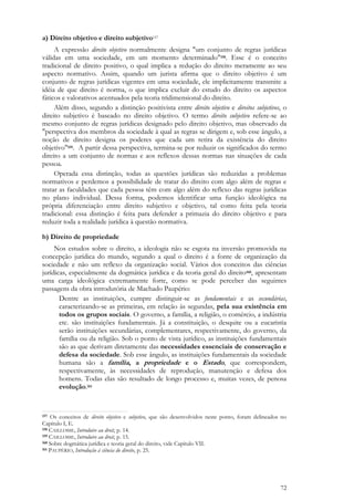 72
a) Direito objetivo e direito subjetivo157
A expressão direito objetivo normalmente designa "um conjunto de regras jurídicas
válidas em uma sociedade, em um momento determinado"158. Esse é o conceito
tradicional de direito positivo, o qual implica a redução do direito meramente ao seu
aspecto normativo. Assim, quando um jurista afirma que o direito objetivo é um
conjunto de regras jurídicas vigentes em uma sociedade, ele implicitamente transmite a
idéia de que direito é norma, o que implica excluir do estudo do direito os aspectos
fáticos e valorativos acentuados pela teoria tridimensional do direito.
Além disso, segundo a distinção positivista entre direito objetivo e direitos subjetivos, o
direito subjetivo é baseado no direito objetivo. O termo direito subjetivo refere-se ao
mesmo conjunto de regras jurídicas designado pelo direito objetivo, mas observado da
"perspectiva dos membros da sociedade à qual as regras se dirigem e, sob esse ângulo, a
noção de direito designa os poderes que cada um retira da existência do direito
objetivo"159. A partir dessa perspectiva, termina-se por reduzir os significados do termo
direito a um conjunto de normas e aos reflexos dessas normas nas situações de cada
pessoa.
Operada essa distinção, todas as questões jurídicas são reduzidas a problemas
normativos e perdemos a possibilidade de tratar do direito com algo além de regras e
tratar as faculdades que cada pessoa têm com algo além do reflexo das regras jurídicas
no plano individual. Dessa forma, podemos identificar uma função ideológica na
própria diferenciação entre direito subjetivo e objetivo, tal como feita pela teoria
tradicional: essa distinção é feita para defender a primazia do direito objetivo e para
reduzir toda a realidade jurídica à questão normativa.
b) Direito de propriedade
Nos estudos sobre o direito, a ideologia não se esgota na inversão promovida na
concepção jurídica do mundo, segundo a qual o direito é a fonte de organização da
sociedade e não um reflexo da organização social. Vários dos conceitos das ciências
jurídicas, especialmente da dogmática jurídica e da teoria geral do direito160, apresentam
uma carga ideológica extremamente forte, como se pode perceber das seguintes
passagens da obra introdutória de Machado Paupério:
Dentre as instituições, cumpre distinguir-se as fundamentais e as secundárias,
caracterizando-se as primeiras, em relação às segundas, pela sua existência em
todos os grupos sociais. O governo, a família, a religião, o comércio, a indústria
etc. são instituições fundamentais. Já a constituição, o desquite ou a eucaristia
serão instituições secundárias, complementares, respectivamente, do governo, da
família ou da religião. Sob o ponto de vista jurídico, as instituições fundamentais
são as que derivam diretamente das necessidades essenciais de conservação e
defesa da sociedade. Sob esse ângulo, as instituições fundamentais da sociedade
humana são a família, a propriedade e o Estado, que correspondem,
respectivamente, às necessidades de reprodução, manutenção e defesa dos
homens. Todas elas são resultado de longo processo e, muitas vezes, de penosa
evolução.161
157 Os conceitos de direito objetivo e subjetivo, que são desenvolvidos neste ponto, foram delineados no
Capítulo I, E.
158 CAILLOSSE, Introduire au droit, p. 14.
159 CAILLOSSE, Introduire au droit, p. 15.
160 Sobre dogmática jurídica e teoria geral do direito, vide Capítulo VII.
161 PAUPÉRIO, Introdução à ciência do direito, p. 25.
 