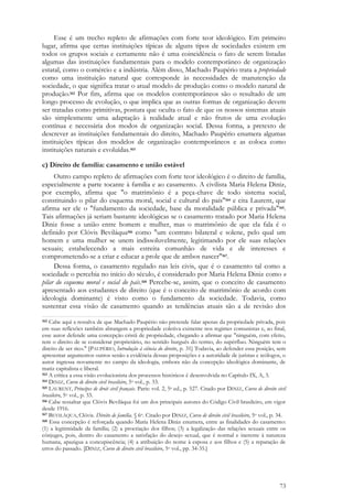 73
Esse é um trecho repleto de afirmações com forte teor ideológico. Em primeiro
lugar, afirma que certas instituições típicas de alguns tipos de sociedades existem em
todos os grupos sociais e certamente não é uma coincidência o fato de serem listadas
algumas das instituições fundamentais para o modelo contemporâneo de organização
estatal, como o comércio e a indústria. Além disso, Machado Paupério trata a propriedade
como uma instituição natural que corresponde às necessidades de manutenção da
sociedade, o que significa tratar o atual modelo de produção como o modelo natural de
produção.162 Por fim, afirma que os modelos contemporâneos são o resultado de um
longo processo de evolução, o que implica que as outras formas de organização devem
ser tratadas como primitivas, postura que oculta o fato de que os nossos sistemas atuais
são simplesmente uma adaptação à realidade atual e não frutos de uma evolução
contínua e necessária dos modos de organização social. Dessa forma, a pretexto de
descrever as instituições fundamentais do direito, Machado Paupério enumera algumas
instituições típicas dos modelos de organização contemporâneos e as coloca como
instituições naturais e evoluídas.163
c) Direito de família: casamento e união estável
Outro campo repleto de afirmações com forte teor ideológico é o direito de família,
especialmente a parte tocante à família e ao casamento. A civilista Maria Helena Diniz,
por exemplo, afirma que "o matrimônio é a peça-chave de todo sistema social,
constituindo o pilar do esquema moral, social e cultural do país"164 e cita Laurent, que
afirma ser ele o "fundamento da sociedade, base da moralidade pública e privada"165.
Tais afirmações já seriam bastante ideológicas se o casamento tratado por Maria Helena
Diniz fosse a união entre homem e mulher, mas o matrimônio de que ela fala é o
definido por Clóvis Beviláqua166 como "um contrato bilateral e solene, pelo qual um
homem e uma mulher se unem indissoluvelmente, legitimando por ele suas relações
sexuais; estabelecendo a mais estreita comunhão de vida e de interesses e
comprometendo-se a criar e educar a prole que de ambos nascer"167.
Dessa forma, o casamento regulado nas leis civis, que é o casamento tal como a
sociedade o percebia no início do século, é considerado por Maria Helena Diniz como o
pilar do esquema moral e social do país.168 Percebe-se, assim, que o conceito de casamento
apresentado aos estudantes de direito (que é o conceito de matrimônio de acordo com
ideologia dominante) é visto como o fundamento da sociedade. Todavia, como
sustentar essa visão de casamento quando as tendências atuais são a de revisão dos
162 Cabe aqui a ressalva de que Machado Paupério não pretende falar apenas da propriedade privada, pois
em suas reflexões também abrangem a propriedade coletiva existente nos regimes comunistas e, ao final,
esse autor defende uma concepção cristã de propriedade, chegando a afirmar que "ninguém, com efeito,
tem o direito de se considerar proprietário, no sentido burguês do termo, do supérfluo. Ninguém tem o
direito de ser rico." [PAUPÉRIO, Introdução à ciência do direito, p. 31] Todavia, ao defender essa posição, sem
apresentar argumentos outros senão a evidência dessas proposições e a autoridade de juristas e teólogos, o
autor ingressa novamente no campo da ideologia, embora não da concepção ideológica dominante, de
matiz capitalista e liberal.
163 A crítica a essa visão evolucionista dos processos históricos é desenvolvida no Capítulo IX, A, 3.
164 DINIZ, Curso de direito civil brasileiro, 5o vol., p. 33.
165 LAURENT, Principes de droit civil français. Paris: vol. 2, 5a ed., p. 527. Citado por DINIZ, Curso de direito civil
brasileiro, 5o vol., p. 33.
166 Cabe ressaltar que Clóvis Beviláqua foi um dos principais autores do Código Civil brasileiro, em vigor
desde 1916.
167 BEVILÁQUA, Clóvis. Direito de família. § 6o. Citado por DINIZ, Curso de direito civil brasileiro, 5o vol., p. 34.
168 Essa concepção é reforçada quando Maria Helena Diniz enumera, entre as finalidades do casamento:
(1) a legitimidade da família; (2) a procriação dos filhos; (3) a legalização das relações sexuais entre os
cônjuges, pois, dentro do casamento a satisfação do desejo sexual, que é normal e inerente à natureza
humana, apazigua a concupiscência; (4) a atribuição do nome à esposa e aos filhos e (5) a reparação de
erros do passado. [DINIZ, Curso de direito civil brasileiro, 5o vol., pp. 34-35.]
 