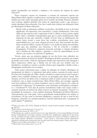 74
papéis reconhecidos aos homens e mulheres e do aumento do número de uniões
estáveis?169
Nesse momento, ensinar aos estudantes o conceito de casamento exposto por
Maria Helena Diniz significa contribuir para a manutenção das estruturas de organização
familiar que estão sendo ameaçadas pelos novos modelos de família. Portanto, defender
certo conceito significa defender uma forma de organização social, o que acentua o
caráter ideológico dessa discussão. Esse fato é ainda mais evidente nas afirmações feitas
por Washington de Barros Monteiro:
Dentre todas as instituições, públicas ou privadas, a da família reveste-se da maior
significação. Ela representa, sem contestação, o núcleo fundamental, a base mais
sólida em que repousa toda a organização social. [...] Basta se lance, porém, rápido
olhar sobre a sociedade contemporânea para que se tenha imediatamente nítida
impressão da crise que assoberba a família. Vê José Arias no debilitamento das
nossas forças morais a causa desse fato evidente, terrivelmente certo: menos
responsabilidade para o pai, menos abnegação por parte da mãe, maior irreverência dos filhos.
Nesse momento difícil, a missão do jurista é a de acudir em defesa da instituição,
onde quer que periclitem seus interesses, a fim de evitar-lhe a completa
desagregação. Fortalecê-la, ampará-la, procurando neutralizar os elementos dissolventes,
como o abandono das idéias religiosas, o epicurismo e o temor das responsabilidades, eis seu
objetivo, nas escolas e nos pretórios.170 (grifamos)
Vemos, assim, que nas primeiras páginas de um dos livros mais utilizados nos
cursos universitários de direito de família171, Washington de Barros proclama um modelo
de família como sendo o ideal de organização familiar (pai responsável, mãe abnegada e
filhos respeitosos), afirma que a família está em crise por esse modelo estar em
decadência e conclama os juristas a envidar esforços para resguardar a família contra a
desagregação trazida pelos novos tempos.
Outro ponto interessante para a análise da utilização de critérios ideológicos na
interpretação do direito é o tratamento dado pelos juristas à questão da união estável.
Por força da Constituição de 1988, o direito considera as uniões estáveis entre homem e
mulher como entidades familiares que devem ser protegidas pelo direito estatal. Não
obstante, nos livros de direito civil, o tratamento dado às uniões estáveis nem sempre é
condizente com as regras constitucionais. Maria Helena Diniz, por exemplo, seguindo
uma forte tendência entre os juristas brasileiros, trata as uniões estáveis sob o título de
concubinato172 e afirma que "ao matrimônio, como instituição social legítima, contrapõe-
se o concubinato"173. Esse tipo de postura normalmente traduz uma reação contra o
aumento crescente do número de uniões estáveis na tentativa de garantir a "pureza" e a
moralidade do casamento, como explicita claramente Washington de Barros Monteiro:
"presentemente, por toda parte, nota-se generalizada condescendência em relação ao
concubinato. Os que assim se mostram indulgentes, a pretexto de que se trata de fato
freqüente, sobretudo nas camadas populares, concorrem indiretamente para a desagregação da
família legítima."174 (grifamos)
169 Sobre esse ponto, vide LEITE, Eduardo de Oliveira. Tratado de direito de família. Curitiba: Juruá, 1991,
pp. 364-365.
170 MONTEIRO, Curso de direito civil, 2o vol., pp. 1-2.
171 A edição mais recente, de 1999, é a 35a.
172 Ressaltando que a palavra concubinato possui uma carga depreciativa, como acentua Rodrigo da Cunha
Pereira: "principalmente entre leigos, a palavra concubina não é simplesmente significado de uma forma
de vida, a indicação de estar vivendo com outra pessoa. Quando não é motivo de deboche, é indicativa de
uma relação desonesta." [PEREIRA, Concubinato - União estável, p. 515] Outras palavras depreciativas
tipicamente utilizadas pelos juristas para tratar da união estável são mancebia, amásio e amante, entre outras.
173 DINIZ, Curso de direito civil brasileiro, 5o vol., p. 271.
174 MONTEIRO, Curso de direito civil, 2o vol., p. 19.
 