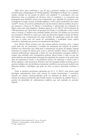 75
Além disso, para corroborar a tese de que a proteção jurídica ao concubinato
contribui para a desagregação da "família legítima", Washington de Barros faz a seguinte
citação, extraída de um tratado de direito civil espanhol: "o concubinato tem seus
defensores entre os partidários do divórcio, entre os socialistas e os comunistas que
propugnam pela liberdade sexual, sem compreender que, admitido ele, produzir-se-ão
conseqüentes estragos morais na família legítima e outros males incalculáveis de caráter
social"175. Assim, em um livro publicado por uma das maiores editoras jurídicas do país e
que alcançou a marca de 35 edições, o concubinato é apresentado aos estudantes de
direito como uma união ilegítima e daninha, apesar de o art. 226, §3o
da Constituição de
1988 determinar que "para efeito da proteção do Estado, é reconhecida a união estável
entre o homem e a mulher como entidade familiar, devendo a lei facilitar sua conversão
em casamento". Percebe-se, assim, que várias das discussões ligadas à ciência do direito
têm relações com a manutenção dos atuais modelos de organização social, não sendo
raro que se cubra com um manto de racionalidade e tecnicidade meras opções
valorativas, inspiradas por posturas acentuadamente ideológicas.
Luis Alberto Warat ressaltou que não existem palavras inocentes, pois o espaço
social onde elas são produzidas é condição da instauração das relações de poder176.
Embora essa observação seja válida para a comunicação em geral, ela adquire especial
relevância no campo do direito, pois, como o discurso jurídico orienta a utilização da
violência politicamente organizada, a defesa de uma determinada concepção jurídica é
sempre uma atividade com conseqüências práticas. Dessa forma, a cada vez que um
jurista defende uma determinada concepção de propriedade, de casamento ou de união estável,
além de posicionar-se frente a um problema teórico, ele influencia o modo como o
direito regulará a vida das pessoas. Portanto, não há concepção jurídica inocente, pois as
questões jurídicas não são problemas meramente científicos, mas possuem também uma
dimensão política e ideológica, que pode ser mais ou menos acentuada, conforme o
caso.
Entre as questões persistentes apontadas por H. L. A. Hart177, uma possui carga
ideológica especialmente forte: todo sistema de normas heterônomas e coercitivas
baseado em sanções institucionalizadas pode ser chamado de direito ou apenas o
sistema de normas reconhecido pelo Estado merece ser chamado de jurídico? Essa é a
questão da pluralidade de ordenamentos jurídicos, que será analisada no próximo
capítulo.
175 MONTEIRO, Curso de direito civil, 2o vol., p. 19, nota 6.
176 WARAT, A ciência jurídica e seus dois maridos, p. 130.
177 Vide Capítulo I, C.
 