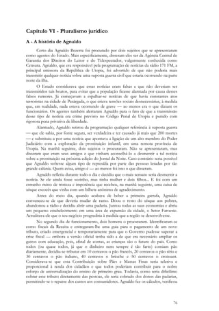 76
Capítulo VI - Pluralismo jurídico
A - A história de Agnaldo
Certo dia Agnaldo Bezerra foi procurado por dois sujeitos que se apresentaram
como agentes do Estado. Mais especificamente, disseram eles ser da Agência Central de
Garantia dos Direitos do Leitor e do Telespectador, vulgarmente conhecida como
Censura. Agnaldo, que era responsável pela programação de notícias da rádio 171 FM, a
principal emissora da República de Utopia, foi advertido de que não poderia mais
transmitir qualquer notícia sobre uma suposta guerra civil que estaria ocorrendo na parte
norte da ilha.
O Estado considerava que essas notícias eram falsas e que não deveriam ser
transmitidos tais boatos, para evitar que a população ficasse alarmada por causa desses
falsos rumores. Já começavam a espalhar-se notícias de que havia constantes atos
terroristas na cidade de Pasárgada, o que criava tensões sociais desnecessárias, à medida
que, em realidade, nada estava ocorrendo de grave — ao menos era o que diziam os
funcionários. Os agentes também alertaram Agnaldo para o fato de que a transmissão
desse tipo de notícia era crime previsto no Código Penal de Utopia e punido com
rigorosa pena privativa de liberdade.
Alarmado, Agnaldo retirou da programação qualquer referência à suposta guerra
 que ele sabia, por fonte segura, ser verdadeira e ter causado já mais que 200 mortes
 e substituiu-a por uma notícia que apontava a ligação de um alto membro do Poder
Judiciário com a exploração da prostituição infantil, em uma remota província de
Utopia. Na manhã seguinte, dois sujeitos o procuraram. Não se apresentaram, mas
disseram que eram seus amigos e que vinham aconselhá-lo a desmentir a tal notícia
sobre a prostituição na próxima edição do Jornal da Noite. Caso contrário seria possível
que Agnaldo sofresse algum tipo de represália por parte das pessoas lesadas por tão
grande calúnia. Quem avisa, amigo é — ao menos foi isso o que disseram.
Agnaldo refletiu durante todo o dia e decidiu que o mais sensato seria desmentir a
notícia. Se ele ainda fosse sozinho, mas tinha mulher e dois filhos... E foi com um
estranho misto de tristeza e impotência que recebeu, na manhã seguinte, uma caixa de
uísque escocês que vinha com um bilhete anônimo de agradecimento.
Antes do meio dia, quando acabava de beber a primeira garrafa, Agnaldo
convenceu-se de que deveria mudar de ramo. Doou o resto do uísque aos pobres,
abandonou a rádio e decidiu abrir uma padaria. Juntou todas as suas economias e abriu
um pequeno estabelecimento em uma área de expansão da cidade, o Setor Faroeste.
Acreditava ele que o seu negócio progrediria à medida que a região se desenvolvesse.
No segundo dia de funcionamento, dois homens o procuraram. Identificaram-se
como fiscais da Receita e entregaram-lhe uma guia para o pagamento de um novo
tributo, criado emergencial e temporariamente para que o Governo pudesse superar a
crise fiscal — embora a versão oficial tenha sido a de que era necessário ampliar os
gastos com educação, pois, afinal de contas, as crianças são o futuro do país. Como
todos (ou quase todos, já que o dinheiro nem sempre é tão farto) comiam pão
diariamente, decidiu-se tributar em 10 centavos o pão francês, 20 centavos o pão sírio e
30 centavos o pão italiano, 40 centavos o brioche e 50 centavos o croissant.
Considerava-se que essa Contribuição sobre Pães e Massas Finas seria seletiva e
proporcional à renda dos cidadãos e que todos poderiam contribuir para o nobre
esforço de universalização do ensino de primeiro grau. Todavia, como seria dificílimo
cobrar esse tributo diretamente das pessoas, ele seria cobrado dos donos das padarias,
permitindo-se o repasse dos custos aos consumidores. Agnaldo fez os cálculos, verificou
 