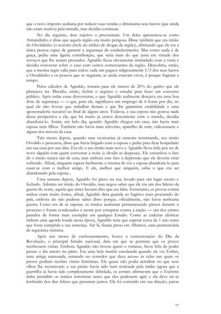 77
que o novo imposto acabaria por reduzir suas vendas e diminuiria seus lucros (que ainda
não eram muitos) pela metade, mas decidiu continuar.
No dia seguinte, dois sujeitos o procuraram. Um deles apresentou-se como
Armandinho e disse que aquela região era muito perigosa. Disse também que era irmão
do Osvaldinho (o notório chefe do tráfico de drogas da região), afirmando que ele era a
única pessoa capaz de garantir a segurança do estabelecimento. Mas como nada é de
graça, pediu uma ligeira contribuição, que seria mais do que justa em virtude dos
serviços que lhe seriam prestados. Agnaldo ficou obviamente intimidado com a visita e
decidiu conversar sobre o caso com outros comerciantes da região. Descobriu, então,
que a mesma regra valia para todos: cada um pagava religiosamente 1/3 dos seus lucros
a Osvaldinho e os poucos que se negaram, se ainda estavam vivos, é porque fugiram a
tempo.
Pelos cálculos de Agnaldo, restaria para ele menos de 20% do ganho que ele
planejava ter. Decidiu, então, fechar o negócio e estudar para fazer um concurso
público. Após todas essas desventuras, o que Agnaldo realmente desejava era uma boa
dose de segurança — o que, para ele, significava um emprego de 6 horas por dia, no
qual ele não tivesse que trabalhar demais e que lhe garantisse estabilidade e uma
aposentadoria razoável ao final de alguns anos. Todavia, a sua esposa não gostou nada
dessa perspectiva e ela, que há muito já estava descontente com o marido, decidiu
abandoná-lo. Assim, um belo dia, quando Agnaldo chegou em casa, não havia mais
esposa nem filhos. Também não havia mais televisão, aparelho de som, videocassete e
alguns dos móveis da casa.
Três meses depois, quando suas economias já estavam terminando, seu irmão
Osvaldo o procurou, disse que havia brigado com a esposa e pediu para ficar hospedado
em sua casa por uns dias. Era ele o seu irmão mais novo e Agnaldo ficou feliz por ter de
novo alguém com quem conversar à noite (e dividir as despesas). Ele estranhou o fato
de o irmão nunca sair de casa, mas atribuiu esse fato à depressão que ele deveria estar
sofrendo. Afinal, ninguém supera facilmente o trauma de ver a esposa abandoná-lo para
casar-se com o melhor amigo. E ele, melhor que ninguém, sabia o que era ser
abandonado pela esposa...
Uma semana depois, Agnaldo foi preso na rua, levado para um lugar escuro e
fechado. Admitiu ser irmão do Osvaldo, mas negou saber que ele era um dos líderes da
guerra do norte, aquela que antes haviam dito que era falsa. Entretanto, as provas contra
ambos eram muito fortes, afinal, Agnaldo dera guarida ao fugitivo mais procurado do
país, embora ele não pudesse saber disso porque, oficialmente, não havia nenhuma
guerra. Como era de se esperar, os irmãos acabaram permanecendo presos durante o
processo e foram condenados à morte por conspirar contra a nação  um dos crimes
punidos de forma mais exemplar em qualquer Estado. Como as cadeiras elétricas
tinham uma agenda lotada nessa época, Agnaldo teria que esperar cerca de 1 ano antes
que fosse cumprida a sua sentença. Até lá, ficaria preso em Albatroz, uma penitenciária
de segurança máxima.
Após seis meses de enclausuramento, houve a comemoração do Dia da
Revolução, o principal feriado nacional, data em que se permitia que os presos
recebessem visitas. Embora Agnaldo não tivesse quem o visitasse, ficou feliz de poder
passar o dia inteiro no pátio. Era uma bela manhã ensolarada quando ele viu Esther,
uma antiga namorada, entrando no corredor que dava acesso às celas nas quais os
presos podiam receber visitas femininas. Ele quase não podia acreditar no que seus
olhos lhe mostravam: a sua prisão havia sido bem noticiada pela mídia (agora que a
guerrilha já havia sido completamente debelada, os jornais afirmavam que o Exército
tinha prendido os irmãos terroristas antes que eles pudessem agir) e ela deve ter-se
lembrado dos dias felizes que passaram juntos. Ele foi correndo em sua direção, parou
 
