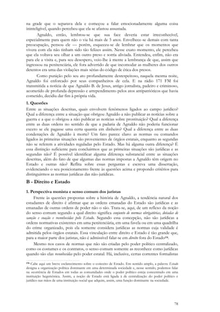 78
na grade que o separava dela e começou a falar emocionadamente alguma coisa
ininteligível, quando percebeu que ela se afastou assustada.
Agnaldo, então, lembrou-se que sua face deveria estar irreconhecível,
especialmente para quem não o via há mais de 5 anos. Envelhece-se demais com tanta
preocupação, pensou ele — porém, esqueceu-se de lembrar que os momentos que
vivera com ela não tinham sido tão felizes assim. Nesse exato momento, ele percebeu
que ela voltava seu olhar a um outro preso e sorria aliviada. Entendeu, enfim, não era
para ele a visita e, para seu desespero, veio-lhe à mente a lembrança de que, assim que
ingressou na penitenciária, ele fora advertido de que incomodar as mulheres dos outros
detentos era uma das violações mais sérias do código de ética dos presos.
Como punição pelo seu ato profundamente desrespeitoso, naquela mesma noite,
Agnaldo foi enforcado por seus companheiros de cela. E na rádio 171 FM foi
transmitida a notícia de que Agnaldo B. de Jesus, antigo jornalista, padeiro e criminoso,
acometido de profunda depressão e arrependimento pelos atos antipatrióticos que havia
cometido, decidiu dar fim à própria vida.
1. Questões
Entre as situações descritas, quais envolvem fenômenos ligados ao campo jurídico?
Qual a diferença entre a situação que obrigou Agnaldo a não publicar as notícias sobre a
guerra e a que o obrigou a não publicar as notícias sobre prostituição? Qual a diferença
entre as duas ordens no sentido de que a padaria de Agnaldo não poderia funcionar
exceto se ele pagasse uma certa quantia em dinheiro? Qual a diferença entre as duas
condenações de Agnaldo à morte? Um fato parece claro: as normas ou comandos
ligados às primeiras situações são provenientes de órgãos estatais, enquanto as segundas
não se referem a atividades reguladas pelo Estado. Mas há alguma outra diferença? É
essa distinção suficiente para concluirmos que as primeiras situações são jurídicas e as
segundas não? É possível identificar alguma diferença substancial entre as situações
descritas, além do fato de que algumas das normas impostas a Agnaldo têm origem no
Estado e outras não? Reflita sobre essas perguntas e escreva uma dissertação,
evidenciando o seu posicionamento frente às questões acima e propondo critérios para
distinguirmos as normas jurídicas das não-jurídicas.
B - Direito e Estado
1. Perspectiva monista e senso comum dos juristas
Frente às questões propostas sobre a história de Agnaldo, a tendência natural dos
estudantes de direito é afirmar que as ordens emanadas do Estado são jurídicas e as
emanadas de outras ordens de poder não o são. Trata-se, aqui, de um reflexo da noção
do senso comum segundo a qual direito significa conjunto de normas obrigatórias, dotadas de
sanção e coação e reconhecidas pelo Estado. Segundo essa concepção, não são jurídicas a
ordens normativas existentes em uma penitenciária, em uma favela ou em uma quadrilha
do crime organizado, pois ela somente considera jurídicas as normas cuja validade é
admitida pelos órgãos estatais. Essa vinculação entre direito e Estado é tão grande que,
para a maior parte dos juristas, não é admissível falar-se em direito fora do Estado178.
Mesmo nos casos de normas que não são criadas pelo poder político centralizado,
como os costumes e os contratos, o senso comum somente as reconhece como jurídicas
quando são elas reconhecidas pelo poder estatal. Há, inclusive, certas correntes formalistas
178 Cabe aqui um breve esclarecimento sobre o conceito de Estado. Em sentido amplo, a palavra Estado
designa a organização política dominante em uma determinada sociedade e, nesse sentido, podemos falar
na ocorrência de Estados em todas as comunidades onde o poder político esteja concentrado em uma
instituição hegemônica. Assim, a noção de Estado está ligada à de centralização do poder político e
jurídico nas mãos de uma instituição social que adquire, assim, uma função dominante na sociedade.
 
