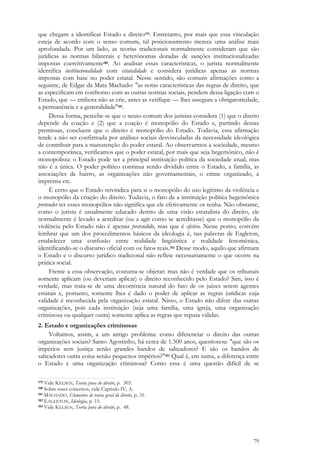 79
que chegam a identificar Estado e direito179. Entretanto, por mais que essa vinculação
esteja de acordo com o senso comum, tal posicionamento merece uma análise mais
aprofundada. Por um lado, as teorias tradicionais normalmente consideram que são
jurídicas as normas bilaterais e heterônomas dotadas de sanções institucionalizadas
impostas coercitivamente180. Ao analisar essas características, o jurista normalmente
identifica institucionalidade com estatalidade e considera jurídicas apenas as normas
impostas com base no poder estatal. Nesse sentido, são comuns afirmações como a
seguinte, de Edgar da Mata Machado: "as notas características das regras de direito, que
as especificam em confronto com as outras normas sociais, pendem dessa ligação com o
Estado, que — embora não as crie, antes as verifique — lhes assegura a obrigatoriedade,
a permanência e a generalidade"181.
Dessa forma, percebe-se que o senso comum dos juristas considera (1) que o direito
depende da coação e (2) que a coação é monopólio do Estado e, partindo dessas
premissas, concluem que o direito é monopólio do Estado. Todavia, essa afirmação
tende a não ser confirmada por análises sociais desvinculadas da necessidade ideológica
de contribuir para a manutenção do poder estatal. Ao observarmos a sociedade, mesmo
a contemporânea, verificamos que o poder estatal, por mais que seja hegemônico, não é
monopolista: o Estado pode ser a principal instituição política da sociedade atual, mas
não é a única. O poder político continua sendo dividido entre o Estado, a família, as
associações de bairro, as organizações não governamentais, o crime organizado, a
imprensa etc.
É certo que o Estado reivindica para si o monopólio do uso legítimo da violência e
o monopólio da criação do direito. Todavia, o fato de a instituição política hegemônica
pretender ter esses monopólios não significa que ele efetivamente os tenha. Não obstante,
como o jurista é usualmente educado dentro de uma visão estatalista do direito, ele
normalmente é levado a acreditar (ou a agir como se acreditasse) que o monopólio da
violência pelo Estado não é apenas pretendido, mas que é efetivo. Neste ponto, convém
lembrar que um dos procedimentos básicos da ideologia é, nas palavras de Eagleton,
estabelecer uma confusão entre realidade lingüística e realidade fenomênica,
identificando-se o discurso oficial com os fatos reais.182 Desse modo, aquilo que afirmam
o Estado e o discurso jurídico tradicional não reflete necessariamente o que ocorre na
prática social.
Frente a essa observação, costuma-se objetar: mas não é verdade que os tribunais
somente aplicam (ou deveriam aplicar) o direito reconhecido pelo Estado? Sim, isso é
verdade, mas trata-se de uma decorrência natural do fato de os juízes serem agentes
estatais e, portanto, somente lhes é dado o poder de aplicar as regras jurídicas cuja
validade é reconhecida pela organização estatal. Nisso, o Estado não difere das outras
organizações, pois cada instituição (seja uma família, uma igreja, uma organização
criminosa ou qualquer outra) somente aplica as regras que reputa válidas.
2. Estado e organizações criminosas
Voltamos, assim, a um antigo problema: como diferenciar o direito das outras
organizações sociais? Santo Agostinho, há cerca de 1.500 anos, questionou: "que são os
impérios sem justiça senão grandes bandos de salteadores? E são os bandos de
salteadores outra coisa senão pequenos impérios?"183 Qual é, em suma, a diferença entre
o Estado e uma organização criminosa? Como essa é uma questão difícil de se
179 Vide KELSEN, Teoria pura do direito, p. 303.
180 Sobre esses conceitos, vide Capítulo IV, A.
181 MACHADO, Elementos de teoria geral do direito, p. 31.
182 EAGLETON, Ideologia, p. 15.
183 Vide KELSEN, Teoria pura do direito, p. 48.
 