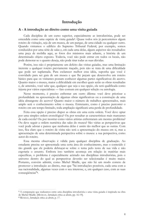 8
Introdução
A - A introdução ao direito como uma visita guiada
Cada disciplina de um curso superior, especialmente as introdutórias, pode ser
entendida como uma espécie de visita guiada3. Quase todos nós já percorremos algum
roteiro de visitação, seja de um museu, de um parque, de uma cidade ou qualquer outro.
Quando visitamos o edifício do Supremo Tribunal Federal, por exemplo, somos
conduzidos por uma série de salas e, em cada uma delas, alguns aspectos são ressaltados:
uma peça de mobília aqui, as fotos dos ministros mais adiante, a história de um
determinado objeto exposto. Todavia, você não pode entrar em todos os locais, não
pode demorar-se o quanto deseja, não pode tirar todas as suas dúvidas.
Porém, isso não é propriamente um defeito das visitas guiadas, mas uma limitação
inerente a qualquer roteiro previamente traçado, pois não se trata de uma dificuldade
que pode ser suplantada. Para esclarecer melhor essa idéia, suponha que você é
convidado para ser guia de um museu e que lhe peçam que desenvolva um roteiro
básico para que os visitantes possam conhecer algumas partes significativas do acervo.
Quanto maior o museu, maior a dificuldade em escolher quais serão as obras ressaltadas
e, de antemão, você sabe que, qualquer que seja a sua opção, ela será qualificada como
injusta por vários especialistas — fato comum em qualquer seleção ou antologia.
Nesse momento, é preciso enfrentar um outro dilema: você deve priorizar a
profundidade na apresentação de algumas obras significativas ou a construção de uma
idéia abrangente do acervo? Quanto maior o número de trabalhos apresentados, mais
amplo será o conhecimento sobre o museu. Entretanto, como é preciso percorrer o
roteiro em um tempo limitado, toda ampliação significará uma perda de profundidade.
Feita essa opção é preciso dispor as obras em uma certa ordem. Você deve optar
por uma simples ordem cronológica? Ou por ressaltar as características mais marcantes
de cada escola? Ou por mostrar como vários artistas enfrentaram um mesmo problema?
Ou deve seguir a ordem numérica das salas do museu? São várias as perspectivas que
você pode adotar e parece que nenhuma delas é assim tão melhor que as outras. Com
isso, fica claro que o roteiro de visita não será a apresentação do museu em si, mas a
apresentação de uma determinada perspectiva sobre o museu: a sua perspectiva, como
autor do roteiro.
Essa mesma observação é válida para qualquer disciplina de graduação. Ao
estudante precisa ser apresentada uma certa área do conhecimento, mas o conteúdo é
tão grande que ele poderia debruçar-se sobre o tema pelo resto de sua vida e não
esgotaria o assunto. Embora isso também aconteça em relação às matérias mais
específicas, o problema é especialmente acirrado nas disciplinas introdutórias, pois o
universo dentro do qual as perspectivas deverão ser selecionadas é muito maior.
Portanto, convém admitir, como Michel Miaille, que não há um modo correto de
promover a introdução ao direito, mas que "há introduções possíveis, cada uma com a
sua racionalidade, algumas vezes com o seu interesse, e, em qualquer caso, com as suas
conseqüências"4.
3 A comparação que realizamos entre uma disciplina introdutória e uma visita guiada é inspirada na obra
de Michel Miaille. [MIAILLE, Introdução crítica ao direito, pp. 16-19].
4 MIAILLE, Introdução crítica ao direito, p. 17.
 