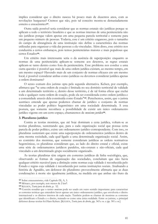 81
implica considerar que o direito nasceu há pouco mais de duzentos anos, com as
revoluções burguesas? Cremos que não, pois tal conceito mostra-se demasiadamente
estreito e etnocêntrico187.
Outra saída possível seria considerar que as normas estatais são jurídicas porque se
aplicam a todo o território brasileiro e que as normas internas de uma penitenciária não
são jurídicas porque valem apenas em uma pequena parcela territorial e somente para
um pequeno número de pessoas. Todavia, esse é um critério enganoso, pois o tamanho
do campo de abrangência de uma instituição não define a característica das normas
utilizadas para organizar a vida das pessoas a ela vinculadas. Além disso, esse critério nos
conduziria a certos embaraços, pois temos penitenciárias maiores e mais populosas que
certos Estados188.
Um critério mais interessante seria o da ausência de superposição: enquanto as
normas de uma penitenciária aplicam-se somente aos detentos, as regras estatais
aplicam-se tanto dentro como fora da penitenciária. Esse problema nos conduz a uma
outra questão: é possível que mais de uma ordem jurídica existam, ao mesmo tempo, em
um mesmo espaço? Havendo mais de um conjunto de normas eficazes em um mesmo
local, é possível considerar ambas como jurídicas ou devemos considerar jurídica apenas
a ordem dominante?
O senso comum dos juristas opta pela segunda alternativa. Kelsen, por exemplo,
afirmava que "se uma ordem de coação é limitada no seu domínio territorial de validade
a um determinado território e, dentro desse território, é de tal forma eficaz que exclui
toda e qualquer outra ordem de coação, pode ela ser considerada como ordem jurídica e
a comunidade através dela constituída como Estado"189. Percebemos, assim, que o jurista
austríaco entende que apenas podemos chamar de jurídico o conjunto de normas
vinculadas ao poder político hegemônico em uma sociedade determinada. A essa
postura, que somente reconhece a possibilidade de existir um único ordenamento
jurídico vigente em um certo espaço, chamaremos de monismo jurídico190.
3. Pluralismo jurídico
Contra as teorias monistas, que até hoje dominam a cena jurídica, voltam-se as
teorias pluralistas, sustentando que, para a cada organização social que possua certa
parcela de poder político, existe um ordenamento jurídico correspondente. Com isso, os
pluralistas sustentam que existe uma superposição de ordenamentos jurídicos dentro de
uma mesma sociedade, cada qual ligado a uma determinada organização social. Assim,
ao contrário dos monistas, que somente consideram jurídicas as ordens normativas
hegemônicas, os pluralistas consideram que, ao lado do direito estatal e oficial, existe
uma série de ordenamentos jurídicos paralelos, não-estatais e não-oficiais, cada qual
vinculado a um determinado grupo socialmente organizado.
As teorias pluralistas têm origem em correntes jurídicas de linha sociológica, que,
observando as formas de organização das sociedades, concluíram que não havia
qualquer critério razoável para a distinção entre normas cuja validade é reconhecida pelo
Estado e regras cuja validade é reconhecida por outras instituições sociais. Analisando a
história de Agnaldo, um defensor do pluralismo provavelmente afirmaria que as duas
condenações à morte são igualmente jurídicas, na medida em que ambas são fruto da
187 Sobre etnocentrismo, vide Capítulo IX, A, 3.
188 Mônaco, por exemplo, tem menos de 2 km2.
189 KELSEN, Teoria pura do direito, p. 52.
190 Convém ressaltar que o termo monismo pode ser usado em outro sentido importante: para caracterizar
as correntes teóricas que entendem haver apenas um único ordenamento jurídico, que envolveria o direito
internacional e os direitos internos de cada nação. Também podem-se chamar de monistas as correntes
que identificam o Estado e o direito, tratando-os como uma única realidade. Entre os juristas, o principal
defensor dessas teorias foi Hans Kelsen. [KELSEN, Teoria pura do direito, pp. 343 e ss. e pp. 301 e ss.]
 