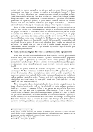83
sociais, mais ou menos segregados, no seio dos quais se geram litígios ou disputas
processados com bases em recursos normativos e institucionais internos"195. Dessa
forma, Boaventura identificou que, quando uma determinada comunidade enfrenta
problemas de conflitos internos entre seus membros e a ordem estatal não proporciona
adequada solução a esses problemas196, existe uma tendência a que sejam criadas formas
particulares de organização jurídica, as quais deverão oferecer resposta aos conflitos
internos com base em critérios elaborados pela própria comunidade — fenômeno
observado tanto em Pasárgada como em uma série de outras organizações sociais.
Entre os vários ordenamentos paralelos, a maioria não se opõe diretamente à ordem
estatal. Como afirmou Luis Fernando Coelho, "há que se reconhecer que quase sempre
tais grupos secundários se acomodam dentro dos limites estabelecidos pela lei, ou seja,
as decisões que deliberam se ajustam à lei. Pode, todavia, acontecer que um grupo
particular se desvincule da prática jurídica, criando novas normas."197 No caso de
incompatibilidade com a ordem estatal, não há dúvida de que tais ordenamentos devem
ser considerados ilegais, pois ilegal significa contrário à lei e lei significa norma jurídica criada
pelo Estado. Todavia, dentro de uma teoria pluralista, legal e jurídico não são palavras
sinônimas, na medida em que uma norma é jurídica quando admitida por um
ordenamento jurídico qualquer e é legal quando reconhecida especificamente pelo
ordenamento jurídico estatal.
C - Dimensão ideológica da oposição entre monismo e pluralismo
Cabe, pois, recolocar a questão fundamental deste capítulo: caso haja, paralelamente
à ordem estatal, uma outra ordem normativa vigorando no mesmo espaço geopolítico,
devemos seguir o pluralismo e considerar ambas como jurídicas (por terem
características semelhantes) ou devemos admitir o monismo e chamar de jurídico apenas
o ordenamento estatal e considerar a outra ordem normativa como anti-jurídica (por ser
ilegal)?
Frente ao grande número de respostas divergentes a essa questão, o jurista
dinamarquês Alf Ross sustentou a inutilidade de tal discussão198. Segundo Ross, trata-se
apenas de um debate sobre a abrangência do termo direito e, sendo o significado das
palavras meramente convencional, dar-lhe maior ou menor abrangência não mudaria em
nada a realidade a que ela se refere. Portanto, seria irrelevante chamar de jurídicas ou
não-jurídicas as regras internas de uma prisão ou de uma favela, pois isso em nada
modificaria essas ordens normativas.
Neste ponto, discordamos do jurista finlandês. Como direito é uma palavra com alta
carga valorativa/emotiva, não pode ser ela substituída por outra qualquer no discurso
jurídico e, portanto, é relevante definir o seu campo de abrangência. Essa carga
valorativa faz com que nos comportemos diferentemente frente a ordens que
consideramos jurídicas e a ordens às quais negamos essa qualificação. Assim, na medida
em que o conceito de direito influencia os nossos modos de encarar certas organizações
sociais, torna-se social e cientificamente relevante definir o seu campo de abrangência.
Em outras palavras, sendo o conceito de direito uma definição com forte conteúdo
valorativo implícito, a sua fixação tem conseqüências ideológicas e políticas relevantes.
195 SANTOS, O discurso e o poder, p. 76.
196 Seja porque a ordem estatal não tem interesse em interferir (caso das favelas, ao menos em certos
limites), porque ela não tem a capacidade de garantir a ordem (caso das penitenciárias), porque ela opõe-se
à organização (caso das quadrilhas de criminosos) ou por qualquer outro motivo.
197 COELHO, Teoria crítica do direito, p. 282.
198 Vide ROSS, Direito e justiça, pp. 55-56.
 