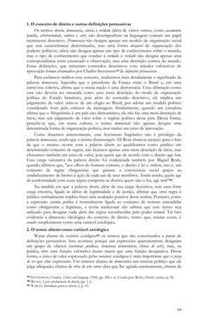 84
1. O conceito de direito e outras definições persuasivas
Os termos direito, democracia, ciência e verdade (além de vários outros, como casamento,
família, arbitrariedade, cultura e arte) não desempenham na linguagem comum um papel
meramente descritivo. Democracia não designa apenas um modelo de organização social
que tem características determinadas, mas uma forma desejável de organização dos
poderes políticos; ciência não designa apenas um tipo de conhecimento sobre o mundo,
mas o tipo de conhecimento que conduz à verdade; e verdade não designa apenas uma
correspondência entre enunciado e observação, mas uma descrição correta do mundo.
Essas definições, que misturam conteúdos descritivos com atitudes valorativas de
aprovação foram chamados por Charles Stevenson199 de definições persuasivas.
Para esclarecer melhor esse conceito, analisemos mais detidamente o significado da
palavra democracia. Suponha que o presidente da França visite o Brasil e, em uma
entrevista coletiva, afirme que o nossa nação é uma democracia. Uma afirmação como
essa não deveria ser encarada como uma mera descrição do modo de organização
política do Estado brasileiro, pois além do conteúdo descritivo, ela implica um
julgamento de valor: trata-se de um elogio ao Brasil, por adotar um modelo político
considerado bom pelo emissor da mensagem. Similarmente, quando um jornalista
afirma que o Afeganistão é um país não-democrático, ele não faz uma mera descrição de
fatos, mas um julgamento de valor sobre o regime político desse país. Dessa forma,
percebe-se que, em nossa cultura, o termo democracia não apenas designa uma
determinada forma de organização política, mas traduz um juízo de aprovação.
Como dissemos anteriormente, esse fenômeno lingüístico não é privilégio da
palavra democracia, sendo que o jurista dinamarquês Alf Ross chamou atenção para o fato
de que o mesmo ocorre com a palavra direito: ao qualificamos como jurídico um
determinado conjunto de regras, não fazemos apenas uma mera descrição de fatos, mas
efetuamos também um juízo de valor, pois quem age de acordo com o direito age bem.
Essa carga valorativa da palavra direito foi evidenciada também por Miguel Reale,
quando afirmou que, "aos olhos do homem comum, o direito é lei e ordem, isto é, um
conjunto de regras obrigatórias que garante a convivência social graças ao
estabelecimento de limites à ação de cada um de seus membros. Assim sendo, quem age
de conformidade com essas regras comporta-se direito; quem não o faz, age torto"200.
Na medida em que a palavra direito, além de sua carga descritiva, tem uma forte
carga emotiva, ligada às idéias de legitimidade e de justiça, afirmar que uma regra é
jurídica normalmente implica fazer uma avaliação positiva dessa norma. Portanto, como
a expressão sistema jurídico é normalmente ligada ao conjunto de normas entendidas
como obrigatórias e legítimas, a teoria tradicional não admite que esse termo seja
utilizado para designar nada além das regras reconhecidas pelo poder estatal. Tal fato
evidencia a dimensão ideológica do conceito de direito, termo que, muitas vezes, é
usado simplesmente como uma variável axiológica.
2. O termo direito como variável axiológica
Warat chama de variáveis axiológicas201 os termos que são conceituados a partir de
definições persuasivas. Isso acontece porque tais expressões aparentemente designam
um grupo de objetos (normas jurídicas, sistemas democráticos, obras de arte), mas, na
prática, têm uma função valorativa muito maior que uma função designativa. Dessa
forma, o juízo de valor expressado pelas variáveis axiológicas é mais importante que o juízo
de ser que elas expressam. Um emissor chama de democrático um sistema político que ele
julga adequado, chama de obra de arte uma obra que lhe agrada esteticamente, chama de
199 STEVENSON, Charles. Ethics and language. 1944, pp. 206 e ss. Citado por: ROSS, Direito e justiça, p. 56.
200 REALE, Lições preliminares de direito, pp. 1-2.
201 WARAT, Introdução geral ao direito, I, p. 43.
 