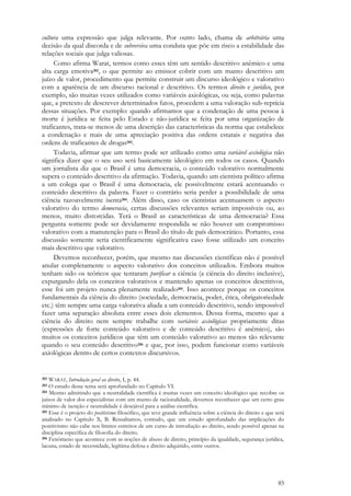 85
cultura uma expressão que julga relevante. Por outro lado, chama de arbitrária uma
decisão da qual discorda e de subversiva uma conduta que põe em risco a estabilidade das
relações sociais que julga valiosas.
Como afirma Warat, termos como esses têm um sentido descritivo anêmico e uma
alta carga emotiva202, o que permite ao emissor cobrir com um manto descritivo um
juízo de valor, procedimento que permite construir um discurso ideológico e valorativo
com a aparência de um discurso racional e descritivo. Os termos direito e jurídico, por
exemplo, são muitas vezes utilizados como variáveis axiológicas, ou seja, como palavras
que, a pretexto de descrever determinados fatos, procedem a uma valoração sub-reptícia
dessas situações. Por exemplo: quando afirmamos que a condenação de uma pessoa à
morte é jurídica se feita pelo Estado e não-jurídica se feita por uma organização de
traficantes, trata-se menos de uma descrição das características da norma que estabelece
a condenação e mais de uma apreciação positiva das ordens estatais e negativa das
ordens de traficantes de drogas203.
Todavia, afirmar que um termo pode ser utilizado como uma variável axiológica não
significa dizer que o seu uso será basicamente ideológico em todos os casos. Quando
um jornalista diz que o Brasil é uma democracia, o conteúdo valorativo normalmente
supera o conteúdo descritivo da afirmação. Todavia, quando um cientista político afirma
a um colega que o Brasil é uma democracia, ele possivelmente estará acentuando o
conteúdo descritivo da palavra. Fazer o contrário seria perder a possibilidade de uma
ciência razoavelmente isenta204. Além disso, caso os cientistas acentuassem o aspecto
valorativo do termo democracia, certas discussões relevantes seriam impossíveis ou, ao
menos, muito distorcidas. Terá o Brasil as características de uma democracia? Essa
pergunta somente pode ser devidamente respondida se não houver um compromisso
valorativo com a manutenção para o Brasil do título de país democrático. Portanto, essa
discussão somente seria cientificamente significativa caso fosse utilizado um conceito
mais descritivo que valorativo.
Devemos reconhecer, porém, que mesmo nas discussões científicas não é possível
anular completamente o aspecto valorativo dos conceitos utilizados. Embora muitos
tenham sido os teóricos que tentaram purificar a ciência (a ciência do direito inclusive),
expurgando dela os conceitos valorativos e mantendo apenas os conceitos descritivos,
esse foi um projeto nunca plenamente realizado205. Isso acontece porque os conceitos
fundamentais da ciência do direito (sociedade, democracia, poder, ética, obrigatoriedade
etc.) têm sempre uma carga valorativa aliada a um conteúdo descritivo, sendo impossível
fazer uma separação absoluta entre esses dois elementos. Dessa forma, mesmo que a
ciência do direito nem sempre trabalhe com variáveis axiológicas propriamente ditas
(expressões de forte conteúdo valorativo e de conteúdo descritivo é anêmico), são
muitos os conceitos jurídicos que têm um conteúdo valorativo ao menos tão relevante
quando o seu conteúdo descritivo206 e que, por isso, podem funcionar como variáveis
axiológicas dentro de certos contextos discursivos.
202 WARAT, Introdução geral ao direito, I, p. 44.
203 O estudo desse tema será aprofundado no Capítulo VI.
204 Mesmo admitindo que a neutralidade científica é muitas vezes um conceito ideológico que recobre os
juízos de valor dos especialistas com um manto de racionalidade, devemos reconhecer que um certo grau
mínimo de isenção e neutralidade é desejável para a análise científica.
205 Esse é o projeto do positivismo filosófico, que teve grande influência sobre a ciência do direito e que será
analisado no Capítulo X, B. Ressaltamos, contudo, que um estudo aprofundado das implicações do
positivismo não cabe nos limites estreitos de um curso de introdução ao direito, sendo possível apenas na
disciplina específica de filosofia do direito.
206 Fenômeno que acontece com as noções de abuso de direito, princípio da igualdade, segurança jurídica,
lacuna, estado de necessidade, legítima defesa e direito adquirido, entre outros.
 