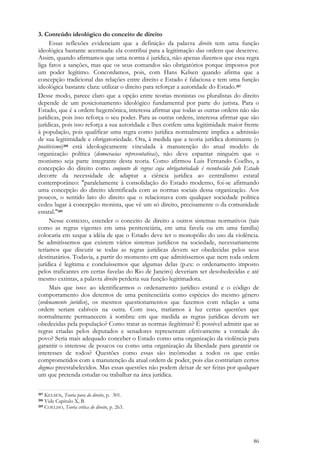 86
3. Conteúdo ideológico do conceito de direito
Essas reflexões evidenciam que a definição da palavra direito tem uma função
ideológica bastante acentuada: ela contribui para a legitimação das ordens que descreve.
Assim, quando afirmamos que uma norma é jurídica, não apenas dizemos que essa regra
liga fatos a sanções, mas que os seus comandos são obrigatórios porque impostos por
um poder legítimo. Concordamos, pois, com Hans Kelsen quando afirma que a
concepção tradicional das relações entre direito e Estado é falaciosa e tem uma função
ideológica bastante clara: utilizar o direito para reforçar a autoridade do Estado.207
Desse modo, parece claro que a opção entre teorias monistas ou pluralistas do direito
depende de um posicionamento ideológico fundamental por parte do jurista. Para o
Estado, que é a ordem hegemônica, interessa afirmar que todas as outras ordens não são
jurídicas, pois isso reforça o seu poder. Para as outras ordens, interessa afirmar que são
jurídicas, pois isso reforça a sua autoridade e lhes confere uma legitimidade maior frente
à população, pois qualificar uma regra como jurídica normalmente implica a admissão
de sua legitimidade e obrigatoriedade. Ora, à medida que a teoria jurídica dominante (o
positivismo)208 está ideologicamente vinculada à manutenção do atual modelo de
organização política (democracias representativas), não deve espantar ninguém que o
monismo seja parte integrante desta teoria. Como afirmou Luis Fernando Coelho, a
concepção do direito como conjunto de regras cuja obrigatoriedade é reconhecida pelo Estado
decorre da necessidade de adaptar a ciência jurídica ao centralismo estatal
contemporâneo: "paralelamente à consolidação do Estado moderno, foi-se afirmando
uma concepção do direito identificada com as normas sociais dessa organização. Aos
poucos, o sentido lato do direito que o relacionava com qualquer sociedade política
cedeu lugar à concepção monista, que vê um só direito, precisamente o da comunidade
estatal."209
Nesse contexto, estender o conceito de direito a outros sistemas normativos (tais
como as regras vigentes em uma penitenciária, em uma favela ou em uma família)
colocaria em xeque a idéia de que o Estado deve ter o monopólio do uso da violência.
Se admitíssemos que existem vários sistemas jurídicos na sociedade, necessariamente
teríamos que discutir se todas as regras jurídicas devem ser obedecidas pelos seus
destinatários. Todavia, a partir do momento em que admitíssemos que nem toda ordem
jurídica é legítima e concluíssemos que algumas delas (p.ex: o ordenamento imposto
pelos traficantes em certas favelas do Rio de Janeiro) deveriam ser desobedecidas e até
mesmo extintas, a palavra direito perderia sua função legitimadora.
Mais que isso: ao identificarmos o ordenamento jurídico estatal e o código de
comportamento dos detentos de uma penitenciária como espécies do mesmo gênero
(ordenamento jurídico), os mesmos questionamentos que fazemos com relação a uma
ordem seriam cabíveis na outra. Com isso, traríamos à luz certas questões que
normalmente permanecem à sombra: em que medida as regras jurídicas devem ser
obedecidas pela população? Como tratar as normas ilegítimas? É possível admitir que as
regras criadas pelos deputados e senadores representam efetivamente a vontade do
povo? Seria mais adequado conceber o Estado como uma organização da violência para
garantir o interesse de poucos ou como uma organização da liberdade para garantir os
interesses de todos? Questões como essas são incômodas a todos os que estão
comprometidos com a manutenção da atual ordem de poder, pois elas contrariam certos
dogmas preestabelecidos. Mas essas questões não podem deixar de ser feitas por qualquer
um que pretenda estudar ou trabalhar na área jurídica.
207 KELSEN, Teoria pura do direito, p. 301.
208 Vide Capítulo X, B.
209 COELHO, Teoria crítica do direito, p. 263.
 