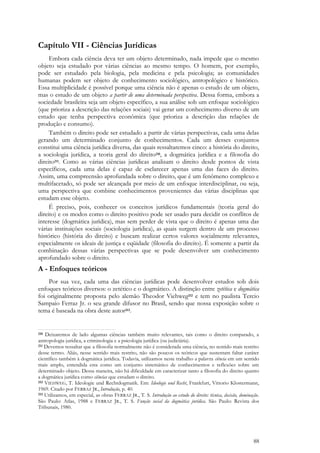 88
Capítulo VII - Ciências Jurídicas
Embora cada ciência deva ter um objeto determinado, nada impede que o mesmo
objeto seja estudado por várias ciências ao mesmo tempo. O homem, por exemplo,
pode ser estudado pela biologia, pela medicina e pela psicologia; as comunidades
humanas podem ser objeto de conhecimento sociológico, antropológico e histórico.
Essa multiplicidade é possível porque uma ciência não é apenas o estudo de um objeto,
mas o estudo de um objeto a partir de uma determinada perspectiva. Dessa forma, embora a
sociedade brasileira seja um objeto específico, a sua análise sob um enfoque sociológico
(que prioriza a descrição das relações sociais) vai gerar um conhecimento diverso de um
estudo que tenha perspectiva econômica (que prioriza a descrição das relações de
produção e consumo).
Também o direito pode ser estudado a partir de várias perspectivas, cada uma delas
gerando um determinado conjunto de conhecimentos. Cada um desses conjuntos
constitui uma ciência jurídica diversa, das quais ressaltaremos cinco: a história do direito,
a sociologia jurídica, a teoria geral do direito210, a dogmática jurídica e a filosofia do
direito211. Como as várias ciências jurídicas analisam o direito desde pontos de vista
específicos, cada uma delas é capaz de esclarecer apenas uma das faces do direito.
Assim, uma compreensão aprofundada sobre o direito, que é um fenômeno complexo e
multifacetado, só pode ser alcançada por meio de um enfoque interdisciplinar, ou seja,
uma perspectiva que combine conhecimentos provenientes das várias disciplinas que
estudam esse objeto.
É preciso, pois, conhecer os conceitos jurídicos fundamentais (teoria geral do
direito) e os modos como o direito positivo pode ser usado para decidir os conflitos de
interesse (dogmática jurídica), mas sem perder de vista que o direito é apenas uma das
várias instituições sociais (sociologia jurídica), as quais surgem dentro de um processo
histórico (história do direito) e buscam realizar certos valores socialmente relevantes,
especialmente os ideais de justiça e eqüidade (filosofia do direito). É somente a partir da
combinação dessas várias perspectivas que se pode desenvolver um conhecimento
aprofundado sobre o direito.
A - Enfoques teóricos
Por sua vez, cada uma das ciências jurídicas pode desenvolver estudos sob dois
enfoques teóricos diversos: o zetético e o dogmático. A distinção entre zetética e dogmática
foi originalmente proposta pelo alemão Theodor Viehweg212 e tem no paulista Tercio
Sampaio Ferraz Jr. o seu grande difusor no Brasil, sendo que nossa exposição sobre o
tema é baseada na obra deste autor213.
210 Deixaremos de lado algumas ciências também muito relevantes, tais como o direito comparado, a
antropologia jurídica, a criminologia e a psicologia jurídica (ou judiciária).
211 Devemos ressaltar que a filosofia normalmente não é considerada uma ciência, no sentido mais restrito
desse termo. Aliás, nesse sentido mais restrito, não são poucos os teóricos que sustentam faltar caráter
científico também à dogmática jurídica. Todavia, utilizamos neste trabalho a palavra ciência em um sentido
mais amplo, entendida esta como um conjunto sistemático de conhecimentos e reflexões sobre um
determinado objeto. Dessa maneira, não há dificuldade em caracterizar tanto a filosofia do direito quanto
a dogmática jurídica como ciências que estudam o direito.
212 VIEHWEG, T. Ideologie und Rechtdogmatik. Em: Ideologie und Recht, Frankfurt, Vittorio Klostermann,
1969. Citado por FERRAZ JR., Introdução, p. 40.
213 Utilizamos, em especial, as obras FERRAZ JR., T. S. Introdução ao estudo do direito: técnica, decisão, dominação.
São Paulo: Atlas, 1988 e FERRAZ JR., T. S. Função social da dogmática jurídica. São Paulo: Revista dos
Tribunais, 1980.
 