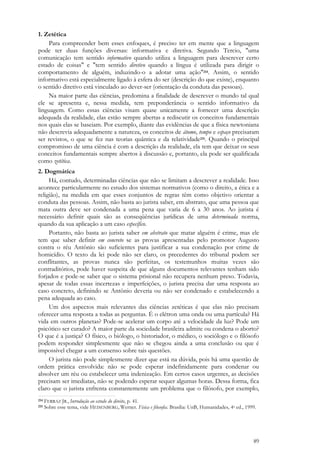 89
1. Zetética
Para compreender bem esses enfoques, é preciso ter em mente que a linguagem
pode ter duas funções diversas: informativa e diretiva. Segundo Tercio, "uma
comunicação tem sentido informativo quando utiliza a linguagem para descrever certo
estado de coisas" e "tem sentido diretivo quando a língua é utilizada para dirigir o
comportamento de alguém, induzindo-o a adotar uma ação"214. Assim, o sentido
informativo está especialmente ligado à esfera do ser (descrição do que existe), enquanto
o sentido diretivo está vinculado ao dever-ser (orientação da conduta das pessoas).
Na maior parte das ciências, predomina a finalidade de descrever o mundo tal qual
ele se apresenta e, nessa medida, tem preponderância o sentido informativo da
linguagem. Como essas ciências visam quase unicamente a fornecer uma descrição
adequada da realidade, elas estão sempre abertas a rediscutir os conceitos fundamentais
nos quais elas se baseiam. Por exemplo, diante das evidências de que a física newtoniana
não descrevia adequadamente a natureza, os conceitos de átomo, tempo e espaço precisaram
ser revistos, o que se fez nas teorias quântica e da relatividade215. Quando o principal
compromisso de uma ciência é com a descrição da realidade, ela tem que deixar os seus
conceitos fundamentais sempre abertos à discussão e, portanto, ela pode ser qualificada
como zetética.
2. Dogmática
Há, contudo, determinadas ciências que não se limitam a descrever a realidade. Isso
acontece particularmente no estudo dos sistemas normativos (como o direito, a ética e a
religião), na medida em que esses conjuntos de regras têm como objetivo orientar a
conduta das pessoas. Assim, não basta ao jurista saber, em abstrato, que uma pessoa que
mata outra deve ser condenada a uma pena que varia de 6 a 30 anos. Ao jurista é
necessário definir quais são as conseqüências jurídicas de uma determinada norma,
quando da sua aplicação a um caso específico.
Portanto, não basta ao jurista saber em abstrato que matar alguém é crime, mas ele
tem que saber definir em concreto se as provas apresentadas pelo promotor Augusto
contra o réu Antônio são suficientes para justificar a sua condenação por crime de
homicídio. O texto da lei pode não ser claro, os precedentes do tribunal podem ser
conflitantes, as provas nunca são perfeitas, os testemunhos muitas vezes são
contraditórios, pode haver suspeita de que alguns documentos relevantes tenham sido
forjados e pode-se saber que o sistema prisional não recupera nenhum preso. Todavia,
apesar de todas essas incertezas e imperfeições, o jurista precisa dar uma resposta ao
caso concreto, definindo se Antônio deveria ou não ser condenado e estabelecendo a
pena adequada ao caso.
Um dos aspectos mais relevantes das ciências zetéticas é que elas não precisam
oferecer uma resposta a todas as perguntas. É o elétron uma onda ou uma partícula? Há
vida em outros planetas? Pode-se acelerar um corpo até a velocidade da luz? Pode um
psicótico ser curado? A maior parte da sociedade brasileira admite ou condena o aborto?
O que é a justiça? O físico, o biólogo, o historiador, o médico, o sociólogo e o filósofo
podem responder simplesmente que não se chegou ainda a uma conclusão ou que é
impossível chegar a um consenso sobre tais questões.
O jurista não pode simplesmente dizer que está na dúvida, pois há uma questão de
ordem prática envolvida: não se pode esperar indefinidamente para condenar ou
absolver um réu ou estabelecer uma indenização. Em certos casos urgentes, as decisões
precisam ser imediatas, não se podendo esperar sequer algumas horas. Dessa forma, fica
claro que o jurista enfrenta constantemente um problema que o filósofo, por exemplo,
214 FERRAZ JR., Introdução ao estudo do direito, p. 41.
215 Sobre esse tema, vide HEISENBERG, Werner. Física e filosofia. Brasília: UnB, Humanidades, 4a ed., 1999.
 