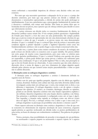 90
nunca enfrentará: a necessidade imperiosa de oferecer uma decisão sobre um caso
concreto.
Por mais que seja necessário questionar a adequação da lei ao caso e a justiça das
decisões anteriores, por mais que seja preciso colocar em dúvida a validade dos
documentos e testemunhos apresentados, a dúvida do jurista não pode prolongar-se
indefinidamente. Com isso, percebemos que a preocupação fundamental do jurista não
é descrever a realidade, mas tomar uma decisão. Não basta ao jurista dizer que os
homicidas devem ser presos, mas é preciso que ele ofereça critérios para decidir os casos
que efetivamente ocorrem.
Se o jurista colocasse em dúvida todos os conceitos fundamentais do direito, as
discussões jurídicas nunca teriam fim. O réu sempre poderia questionar a legitimidade
do Estado para forçá-lo a viver dez anos em uma penitenciária. Ele sempre poderia
dizer que as provas contra ele apresentadas não são uma demonstração absoluta de que
ele cometera o crime de que é acusado, e as provas nunca são uma demonstração
absoluta. O que é a verdade? O que é a certeza? Que nível de certeza é necessário para
condenar alguém a prisão? Quando o poder é legítimo? Questões como essas são
fundamentalmente zetéticas e não se pode chegar a uma solução consensual sobre elas.
Por tudo isso, o jurista (bem como muitos estudiosos da moral e de teologia) não
pode colocar em dúvida todos os conceitos com os quais trabalha. Ele precisa definir
um certo grupo de noções como inquestionáveis, pois esses serão os critérios para
decidir as questões problemáticas. O que é a certeza? Embora essa questão não possa
ser respondida, o jurista pode definir que certas provas e indícios são suficientes para
justificar uma condenação. O que é um poder legítimo? Não se sabe, mas pressupõe-se
que as leis do Estado devem ser observadas. A esses conceitos que não estão abertos a
discussão, dá-se o nome de dogmas e, por isso, chamamos de enfoque dogmático aquele
adotado pelas ciências em que existem certas noções preestabelecidas e sobre as quais
não se admite discussão.
3. Distinções entre os enfoques dogmático e zetético
A distinção entre os enfoques dogmático e zetético é claramente definida no
seguinte texto de Tercio:
Zetética vem de zetein que significa perquirir, dogmática vem de dokein que significa
ensinar, doutrinar. Embora entre ambas não haja uma linha divisória radical (toda
investigação acentua mais um enfoque que o outro, mas sempre tem os dois), a sua
diferença é importante. O enfoque dogmático revela o ato de opinar e ressalva
algumas das opiniões. O zetético, ao contrário, desintegra, dissolve as opiniões,
pondo-as em dúvida. Questões zetéticas têm uma função especulativa explícita e
são infinitas. Questões dogmáticas têm uma função diretiva explícita e são finitas.
Nas primeiras, o problema tematizado é configurado como um ser (que é algo?).
Nas segundas, a situação nelas captada se configura como um dever-ser (como
deve-ser algo?). Por isso, o enfoque zetético visa a saber o que é uma coisa. Já o
enfoque dogmático se preocupa em possibilitar uma decisão e orientar a ação.216
Outro aspecto relevante na distinção entre zetética e dogmática é o fato de que esta
se concentra no oferecimento de respostas (resolução de casos concretos), enquanto
aquela prioriza as questões (colocando em dúvida todos os pontos problemáticos de
uma teoria, na busca de alcançar um conhecimento verdadeiro). Nas palavras do próprio
Tercio:
Temos, portanto, duas possibilidades de proceder à investigação de um problema:
ou acentuando o aspecto pergunta ou acentuando o aspecto resposta. Se o aspecto
216 FERRAZ JR., Introdução ao estudo do direito, p. 42.
 