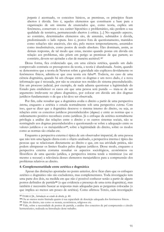 91
pergunta é acentuado, os conceitos básicos, as premissas, os princípios ficam
abertos à dúvida. Isto é, aqueles elementos que constituem a base para a
organização de um sistema de enunciados que, como teoria, explica um
fenômeno, conservam o seu caráter hipotético e problemático, não perdem a sua
qualidade de tentativa, permanecendo abertos à crítica. [...] No segundo aspecto,
ao contrário, determinados elementos são, de antemão, subtraídos à dúvida,
predominando o lado resposta. Isto é, postos fora de questionamento, mantidos
como soluções não atacáveis, eles são, pelo menos temporariamente, assumidos
como insubstituíveis, como postos de modo absoluto. Eles dominam, assim, as
demais respostas, de tal modo que estas, mesmo quando postas em dúvida em
relação aos problemas, não põem em perigo as premissas de que partem; ao
contrário, devem ser ajeitadas a elas de maneira aceitável.217
Dessa forma, fica evidenciado que, em uma ciência zetética, quando um dado
comprovado contraria os pressupostos da teoria, a teoria é abandonada. Assim, quando
se demonstrou que a teoria de Newton sobre a gravidade não explicava devidamente os
fenômenos físicos, admitiu-se que essa teoria era falsa218. Todavia, no caso de uma
ciência dogmática, quando há um choque entre os dogmas e um novo dado, é a nova
informação que é recusada, por não se encaixar nos moldes do sistema preestabelecido.
Em um processo judicial, por exemplo, de nada adianta questionar a legitimidade do
Estado para estabelecer os casos em que uma pessoa será punida — trata-se de um
argumento irrelevante no plano dogmático, por colocar em dúvida um dos dogmas
jurídicos fundamentais: o de que a lei deve ser observada.
Por fim, cabe ressaltar que a dogmática avalia o direito a partir de uma perspectiva
interna, enquanto a zetética o estuda normalmente sob uma perspectiva externa. Com
isso, quer-se dizer que a dogmática descreve o sistema interno do direito, ou seja, as
relações entre os conceitos jurídicos preestabelecidos (dogmas) e entre as normas que o
ordenamento positivo reconhece como jurídicas. Já o enfoque da zetética normalmente
privilegia a análise das relações entre o direito e os outros sistemas sociais, não se
restringindo aos dogmas preestabelecidos e questionando-se sobre a adequação entre os
valores jurídicos e os metajurídicos219, sobre a legitimidade do direito, sobre os modos
como as normas são criadas etc.
Enquanto a perspectiva externa é típica de um observador imparcial, de uma pessoa
que não tem uma ligação direta com o objeto analisado, a perspectiva interna é típica das
pessoas que se relacionam diretamente ao direito e que, em sua atividade prática, não
podem ultrapassar os limites fixados pelos dogmas jurídicos. Desse modo, enquanto a
perspectiva externa costuma ressaltar os aspectos sociológicos, econômicos ou
filosóficos de uma questão jurídica, a perspectiva interna tende a minimizar (ou até
mesmo a recusar) a relevância desses elementos metajurídicos para a compreensão dos
problemas relativos ao direito.
4. Complementaridade entre zetética e dogmática
Apesar das distinções apontadas no ponto anterior, deve ficar claro que os enfoques
zetético e dogmático não são excludentes, mas complementares. Toda investigação tem
uma parte dos dois, na medida em que não é possível conhecer senão a partir de alguns
pontos definidos de partida220 (o que evidencia a presença de uma certa dogmática), mas
também é necessário buscar as respostas mais adequadas para as perguntas colocadas (o
que implica ao menos um pouco de zetética). Como afirmou Tercio, cada investigação
217 FERRAZ JR., Introdução ao estudo do direito, p. 40.
218 Ou ao menos muito limitada quanto à sua capacidade de descrição adequada dos fenômenos físicos.
219 Além do direito, tais como os morais, econômicos, religiosos etc.
220 Vide, sobre a necessidade de pontos de partida, a análise dos conceitos de pré-compreensão e círculo
hermenêutico, realizada na Introdução deste trabalho.
 