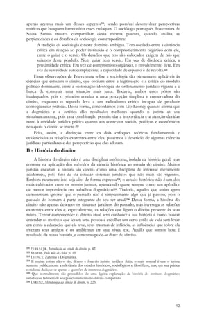 92
apenas acentua mais um desses aspectos221, sendo possível desenvolver perspectivas
teóricas que busquem harmonizar esses enfoques. O sociólogo português Boaventura de
Sousa Santos mostra compartilhar dessa mesma postura, quando analisa as
perplexidades e os desafios da sociologia contemporânea:
A tradição da sociologia é neste domínio ambígua. Tem oscilado entre a distância
crítica em relação ao poder instituído e o comprometimento orgânico com ele,
entre o guiar e o servir. Os desafios que nos são colocados exigem de nós que
saiamos deste pêndulo. Nem guiar nem servir. Em vez de distância crítica, a
proximidade crítica. Em vez de compromisso orgânico, o envolvimento livre. Em
vez de serenidade autocomplacente, a capacidade de espanto e de revolta.222
Essas observações de Boaventura sobre a sociologia são plenamente aplicáveis às
ciências que estudam o direito, que oscilam entre a legitimação e a crítica do modelo
político dominante, entre a sustentação ideológica do ordenamento jurídico vigente e a
busca de construir uma situação mais justa. Todavia, ambos esses pólos são
inadequados, pois o primeiro conduz a uma percepção simplista e conservadora do
direito, enquanto o segundo leva a um radicalismo crítico incapaz de produzir
conseqüências práticas. Dessa forma, concordamos com Léo Leoncy quando afirma que
a dogmática e a zetética dão resultados melhores quando o jurista as usa
simultaneamente, pois essa combinação permite dar a importância e a atenção devidas
tanto à atividade jurídica prática quanto aos contextos sociais, políticos e econômicos
nos quais o direito se insere.223
Feita, assim, a distinção entre os dois enfoques teóricos fundamentais e
evidenciadas as relações existentes entre eles, passemos à descrição de algumas ciências
jurídicas particulares e das perspectivas que elas adotam.
B - História do direito
A história do direito não é uma disciplina autônoma, isolada da história geral, mas
consiste na aplicação dos métodos da ciência histórica ao estudo do direito. Muitos
juristas encaram a história do direito como uma disciplina de interesse meramente
acadêmico, pelo fato de ela estudar sistemas jurídicos que não mais são vigentes.
Embora raramente isso seja dito de forma expressa224, o estudo histórico não é um dos
mais cultivados entre os nossos juristas, aparecendo quase sempre como um apêndice
de menor importância em trabalhos dogmáticos225. Todavia, aqueles que assim agem
demonstram ignorar que o passado não é simplesmente algo que já passou, pois o
passado do homem é parte integrante do seu ser atual.226 Dessa forma, a história do
direito não apenas descreve os sistemas jurídicos do passado, mas investiga as relações
existentes entre eles e, especialmente, as relações que ligam o direito presente às suas
raízes. Tentar compreender o direito atual sem conhecer a sua história é como buscar
entender os motivos que levam uma pessoa a escolher um certo estilo de vida sem levar
em conta a educação que ela teve, seus traumas de infância, as influências que sobre ela
tiveram seus amigos e os ambientes em que viveu etc. Aquilo que somos hoje é
resultado da nossa história, e o mesmo pode-se dizer do direito.
221 FERRAZ JR., Introdução ao estudo do direito, p. 42.
222 SANTOS, Pela mão de Alice, p. 19.
223 LEONCY, Zetética e Dogmática.
224 E muitas coisas não o são, dentro e fora do âmbito jurídico. Aliás, o mais normal é que o jurista
sustente publicamente a relevância dos estudos históricos, sociológicos e filosóficos, mas, em sua prática
cotidiana, dedique-se apenas a questões de interesse dogmático.
225 Que normalmente são precedidos de uma ligeira explanação da história do instituto dogmático
estudado e também de seu posicionamento no direito comparado.
226 LARENZ, Metodologia da ciência do direito, p. 223.
 
