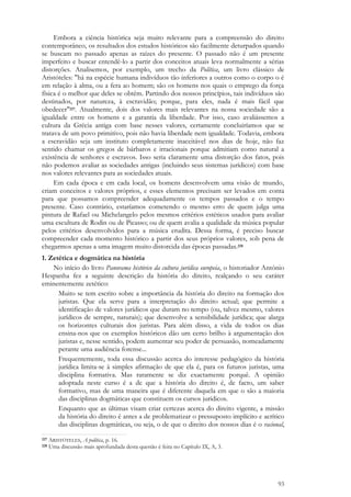 93
Embora a ciência histórica seja muito relevante para a compreensão do direito
contemporâneo, os resultados dos estudos históricos são facilmente deturpados quando
se buscam no passado apenas as raízes do presente. O passado não é um presente
imperfeito e buscar entendê-lo a partir dos conceitos atuais leva normalmente a sérias
distorções. Analisemos, por exemplo, um trecho da Política, um livro clássico de
Aristóteles: "há na espécie humana indivíduos tão inferiores a outros como o corpo o é
em relação à alma, ou a fera ao homem; são os homens nos quais o emprego da força
física é o melhor que deles se obtêm. Partindo dos nossos princípios, tais indivíduos são
destinados, por natureza, à escravidão; porque, para eles, nada é mais fácil que
obedecer"227. Atualmente, dois dos valores mais relevantes na nossa sociedade são a
igualdade entre os homens e a garantia da liberdade. Por isso, caso avaliássemos a
cultura da Grécia antiga com base nesses valores, certamente concluiríamos que se
tratava de um povo primitivo, pois não havia liberdade nem igualdade. Todavia, embora
a escravidão seja um instituto completamente inaceitável nos dias de hoje, não faz
sentido chamar os gregos de bárbaros e irracionais porque admitiam como natural a
existência de senhores e escravos. Isso seria claramente uma distorção dos fatos, pois
não podemos avaliar as sociedades antigas (incluindo seus sistemas jurídicos) com base
nos valores relevantes para as sociedades atuais.
Em cada época e em cada local, os homens desenvolvem uma visão de mundo,
criam conceitos e valores próprios, e esses elementos precisam ser levados em conta
para que possamos compreender adequadamente os tempos passados e o tempo
presente. Caso contrário, estaríamos cometendo o mesmo erro de quem julga uma
pintura de Rafael ou Michelangelo pelos mesmos critérios estéticos usados para avaliar
uma escultura de Rodin ou de Picasso; ou de quem avalia a qualidade da música popular
pelos critérios desenvolvidos para a música erudita. Dessa forma, é preciso buscar
compreender cada momento histórico a partir dos seus próprios valores, sob pena de
chegarmos apenas a uma imagem muito distorcida das épocas passadas.228
1. Zetética e dogmática na história
No início do livro Panorama histórico da cultura jurídica europeia, o historiador António
Hespanha fez a seguinte descrição da história do direito, realçando o seu caráter
eminentemente zetético:
Muito se tem escrito sobre a importância da história do direito na formação dos
juristas. Que ela serve para a interpretação do direito actual; que permite a
identificação de valores jurídicos que duram no tempo (ou, talvez mesmo, valores
jurídicos de sempre, naturais); que desenvolve a sensibilidade jurídica; que alarga
os horizontes culturais dos juristas. Para além disso, a vida de todos os dias
ensina-nos que os exemplos históricos dão um certo brilho à argumentação dos
juristas e, nesse sentido, podem aumentar seu poder de persuasão, nomeadamente
perante uma audiência forense...
Frequentemente, toda essa discussão acerca do interesse pedagógico da história
jurídica limita-se à simples afirmação de que ela é, para os futuros juristas, uma
disciplina formativa. Mas raramente se diz exactamente porquê. A opinião
adoptada neste curso é a de que a história do direito é, de facto, um saber
formativo, mas de uma maneira que é diferente daquela em que o são a maioria
das disciplinas dogmáticas que constituem os cursos jurídicos.
Enquanto que as últimas visam criar certezas acerca do direito vigente, a missão
da história do direito é antes a de problematizar o pressuposto implícito e acrítico
das disciplinas dogmáticas, ou seja, o de que o direito dos nossos dias é o racional,
227 ARISTÓTELES, A política, p. 16.
228 Uma discussão mais aprofundada desta questão é feita no Capítulo IX, A, 3.
 