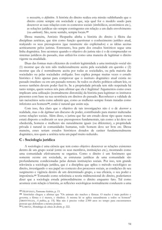 94
o necessário, o definitivo. A história do direito realiza esta missão sublinhando que o
direito existe sempre em sociedade e que, seja qual for o modelo usado para
descrever as suas relações com os contextos sociais (simbólicos, económicos etc.),
as soluções jurídicas são sempre contingentes em relação a um dado envolvimento
(ou ambiente). São, neste sentido, sempre locais.229
Dessa maneira, António Hespanha alinha a história do direito à fileira das
disciplinas zetéticas, que têm como função questionar o conhecimento jurídico atual,
realçando os seus pressupostos (que raramente são explicitados) e as idéias aceitas
acriticamente pelos juristas. Entretanto, boa parte dos estudos históricos segue uma
linha dogmática. Isso acontece quando o objetivo do jurista não é o de compreender os
sistemas jurídicos do passado, mas utilizá-los como uma maneira de legitimar o direito
vigente na atualidade.
Duas das formas mais eficientes de conferir legitimidade a uma instituição social são
(1) mostrar que ela tem sido tradicionalmente aceita pela sociedade em questão e (2)
mostrar que ela é normalmente aceita por todas as sociedades, ou pela maioria das
sociedades ou pelas sociedades civilizadas. Isso explica porque muitas vezes o estudo
histórico é feito apenas para comprovar que o instituto dogmático atual existia no
passado imediato ou em um passado remoto. Se todos os chefes políticos editam leis, os
nossos também devem poder fazê-lo. Se a propriedade privada tem sido respeitada há
tanto tempo, quem somos nós para afirmar que ela é ilegítima? Argumentos como esses
implicam uma utilização (normalmente distorcida) da história para legitimar os institutos
presentes com base na sua ocorrência em direitos do passado. Reconhecer a validade de
tais raciocínios seria como admitir que, como as mulheres sempre foram tratadas como
inferiores aos homens230, então é natural que assim seja.
Com isso, fica claro que o objetivo de tais investigações não é o de descrever a
realidade, mas o de legitimar um discurso de poder, contribuindo para manter inalteradas
certas relações sociais. Além disso, o jurista que faz um estudo desse tipo quase nunca
estará disposto a rediscutir os seus pressupostos fundamentais, tais como: a lei deve ser
obedecida, homens e mulheres são naturalmente iguais (ou diferentes), a propriedade
privada é natural às comunidades humanas, todo homem deve ser livre etc. Dessa
maneira, esses seriam estudos históricos dotados de caráter fundamentalmente
dogmático, nos quais a zetética teria um papel muito reduzido.
C - Sociologia jurídica
A sociologia é uma ciência que tem como objetivo descrever as relações existentes
dentro de um grupo social (entre os seus membros, instituições etc.), mostrando como
uma comunidade efetivamente se organiza. Como o direito é um fenômeno que
somente ocorre em sociedade, as estruturas jurídicas de uma comunidade são
profundamente condicionadas pelas demais instituições sociais. Por isso, tem grande
relevância a sociologia jurídica, que é a disciplina que aplica o método sociológico ao
direito, investigando o seu papel no contexto dos processos sociais, as condições do seu
surgimento e vigência dentro de um determinado grupo, a sua eficácia, o seu poder e
impotência.231 Tomando como referência a teoria tridimensional do direito, poderíamos
dizer que a sociologia estuda primordialmente o direito enquanto fato. Tal como
acontece com relação à história, as reflexões sociológicas normalmente conduzem a uma
229 HESPANHA, Panorama histórico, p. 15.
230 Aristóteles chegou a afirmar que "Os animais são machos e fêmeas. O macho é mais perfeito e
governa; a fêmea o é menos, e obedece. A mesma lei se aplica naturalmente a todos os homens"
[ARISTÓTELES, A política, p. 15]. Mas não é preciso voltar 2.500 anos no tempo para encontrarmos
pessoas que defendem a mesma posição.
231 LARENZ, Metodologia da ciência do direito, p. 222.
 
