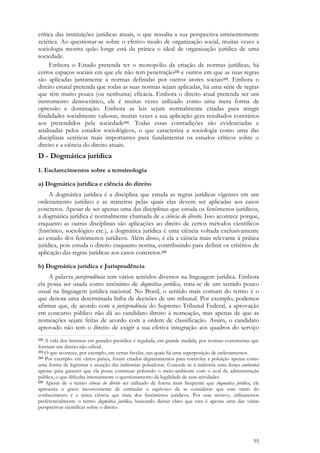 95
crítica das instituições jurídicas atuais, o que ressalta a sua perspectiva eminentemente
zetética. Ao questionar-se sobre o efetivo modo de organização social, muitas vezes a
sociologia mostra quão longe está da prática o ideal de organização jurídica de uma
sociedade.
Embora o Estado pretenda ter o monopólio da criação de normas jurídicas, há
certos espaços sociais em que ele não tem penetração232 e outros em que as suas regras
são aplicadas juntamente a normas definidas por outros atores sociais233. Embora o
direito estatal pretenda que todas as suas normas sejam aplicadas, há uma série de regras
que têm muito pouca (ou nenhuma) eficácia. Embora o direito atual pretenda ser um
instrumento democrático, ele é muitas vezes utilizado como uma mera forma de
opressão e dominação. Embora as leis sejam normalmente criadas para atingir
finalidades socialmente valiosas, muitas vezes a sua aplicação gera resultados contrários
aos pretendidos pela sociedade234. Todas essas contradições são evidenciadas e
analisadas pelos estudos sociológicos, o que caracteriza a sociologia como uma das
disciplinas zetéticas mais importantes para fundamentar os estudos críticos sobre o
direito e a ciência do direito atuais.
D - Dogmática jurídica
1. Esclarecimentos sobre a terminologia
a) Dogmática jurídica e ciência do direito
A dogmática jurídica é a disciplina que estuda as regras jurídicas vigentes em um
ordenamento jurídico e as maneiras pelas quais elas devem ser aplicadas aos casos
concretos. Apesar de ser apenas uma das disciplinas que estuda os fenômenos jurídicos,
a dogmática jurídica é normalmente chamada de a ciência do direito. Isso acontece porque,
enquanto as outras disciplinas são aplicações ao direito de certos métodos científicos
(histórico, sociológico etc.), a dogmática jurídica é uma ciência voltada exclusivamente
ao estudo dos fenômenos jurídicos. Além disso, é ela a ciência mais relevante à prática
jurídica, pois estuda o direito enquanto norma, contribuindo para definir os critérios de
aplicação das regras jurídicas aos casos concretos.235
b) Dogmática jurídica e Jurisprudência
A palavra jurisprudência tem vários sentidos diversos na linguagem jurídica. Embora
ela possa ser usada como sinônimo de dogmática jurídica, trata-se de um sentido pouco
usual na linguagem jurídica nacional. No Brasil, o sentido mais comum do termo é o
que denota uma determinada linha de decisões de um tribunal. Por exemplo, podemos
afirmar que, de acordo com a jurisprudência do Supremo Tribunal Federal, a aprovação
em concurso público não dá ao candidato direito à nomeação, mas apenas de que as
nomeações sejam feitas de acordo com a ordem de classificação. Assim, o candidato
aprovado não tem o direito de exigir a sua efetiva integração aos quadros do serviço
232 A vida dos internos em grandes presídios é regulada, em grande medida, por normas costumeiras que
formam um direito não-oficial.
233 O que acontece, por exemplo, em certas favelas, nas quais há uma superposição de ordenamentos.
234 Por exemplo: em vários países, foram criados departamentos para controlar a poluição apenas como
uma forma de legitimar a atuação das indústrias poluidoras. Concede-se à indústria uma licença ambiental
apenas para garantir que ela possa continuar poluindo o meio-ambiente com o aval da administração
pública, o que dificulta imensamente o questionamento da legalidade de suas atividades.
235 Apesar de o termo ciência do direito ser utilizado de forma mais freqüente que dogmática jurídica, ele
apresenta o grave inconveniente de estimular o equívoco de se considerar que esse ramo do
conhecimento é a única ciência que trata dos fenômenos jurídicos. Por esse motivo, utilizaremos
preferencialmente o termo dogmática jurídica, buscando deixar claro que esta é apenas uma das várias
perspectivas científicas sobre o direito.
 