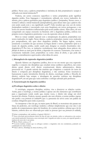 96
público. Nesse caso, a palavra jurisprudência é sinônima de linha jurisprudencial e sempre é
utilizada com inicial minúscula.236
Todavia, em certos contextos específicos o termo jurisprudência pode significar
dogmática jurídica. Essa linguagem é normalmente utilizada nos textos traduzidos do
alemão, pois a palavra germânica para dogmática jurídica é Jurisprudenz. Nesses casos, o
normal é utilizar a inicial maiúscula (Jurisprudência), para deixar claro que a palavra não
está sendo usada com o seu significado usual237. Cabe ressaltar que esse uso do termo
Jurisprudência também é encontrado com certa freqüência em textos portugueses e em
textos de autores brasileiros influenciados pela teoria jurídica alemã. Além disso, ele tem
conquistado um espaço crescente na literatura sobre a dogmática jurídica, embora nos
próprios textos dogmáticos predomine o uso da expressão ciência do direito.
Deve-se tomar cuidado especial com a interpretação da palavra jurisprudência nos
textos traduzidos do inglês. Nesse idioma, a palavra jurisprudence, muitas vezes traduzida
por jurisprudência, não quer dizer dogmática jurídica. Na língua inglesa, ocorre
justamente o contrário do que acontece na língua alemã: o termo jurisprudence opõe-se à
noção de dogmática jurídica, sendo usado para designar os estudos doutrinários não-
dogmáticos.238 Por isso, as traduções normalmente mais adequadas dessa palavra são
filosofia do direito ou teoria geral do direito, a depender do contexto. Entretanto, esse termo é
comumente traduzido como jurisprudência ou como ciência do direito, o que pode dar
origem a entendimentos equivocados sobre idéias do autor.
c) Abrangência da expressão dogmática jurídica
Quando falamos em dogmática jurídica, deve-se ter em mente que essa expressão
engloba o conjunto das disciplinas que estudam temas jurídicos específicos, tais como
direito penal, direito civil, direito constitucional, direito administrativo, direito
processual etc. A grande maioria das matérias que compõem o currículo do curso de
direito é composta por disciplinas dogmáticas, e não zetéticas. Estas resumem-se
basicamente à parte introdutória (história do direito, sociologia jurídica e filosofia do
direito), embora haja sempre a abordagem de questões zetéticas nas disciplinas
dogmáticas239, em um grau que varia conforme o enfoque adotado pelo professor.
2. Caracterização da dogmática jurídica
a) O enfoque dogmático sobre o direito
A sociologia, enquanto disciplina zetética, visa a descrever as relações sociais.
Assim, para o sociólogo, a norma jurídica é apenas um dos elementos que contribuem
para a organização social, sendo que, muitas vezes, o direito não atinge um nível
razoável de eficácia. Todavia, mesmo quando não tem eficácia, a norma jurídica vigente
não perde a sua pretensão de validade240, que é a pretensão de servir como um padrão de
conduta obrigatório para todas as pessoas.
Ao interpretar o fato de que, na maior parte do Brasil, os motoristas não param nas
faixas de pedestres, um sociólogo tenderia a afirmar simplesmente que esse não é um
padrão de comportamento típico do brasileiro. Já o jurista tenderia a afirmar que a lei de
trânsito, embora deva ser observada por todas as pessoas (por sua pretensão de validade),
236 Sobre a jurisprudência, vide também o Capítulo VIII, B, 3.
237 Essa convenção provavelmente deriva do fato de que, em alemão, todos os substantivos são escritos
com inicial maiúscula. Entretanto, essa convenção não é seguida em todos os casos, em especial quando o
tradutor do texto não é um jurista.
238 ROSS, Direito e justiça, p. 23.
239 Convém lembrar sempre que os enfoques zetético e dogmático não são excludentes, podendo ser
combinados de várias formas.
240 Vide LARENZ, Metodologia da ciência do direito, p. 222.
 