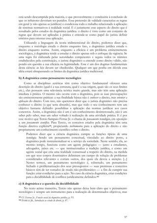 97
está sendo descumprida pela maioria, o que provavelmente o conduziria à conclusão de
que os infratores deveriam ser punidos. Essa pretensão de validade caracteriza as regras
em geral (e não apenas as jurídicas) e condiciona todo o trabalho relacionado à aplicação
de sistemas normativos à realidade social. E é justamente esse aspecto do direito que é
ressaltado pelos estudos da dogmática jurídica: o direito é visto como um conjunto de
regras que devem ser aplicadas à prática e entende-se como papel do jurista definir
critérios para orientar essa aplicação.
Utilizando a linguagem da teoria tridimensional do direito, podemos dizer que,
enquanto a sociologia estuda o direito enquanto fato, a dogmática jurídica estuda o
direito enquanto norma. Assim, enquanto a eficácia é um problema eminentemente
sociológico, a dogmática tende a estudar o direito apenas sob o enfoque da vigência. Se
uma regra foi elaborada pelas autoridades competentes e seguiu todos os trâmites
estabelecidos pela constituição, o jurista dogmático a entende como direito válido, não
pondo em questão a sua eficácia ou legitimidade. Esse é um dos dogmas fundamentais
desta ciência: as leis devem ser obedecidas. Qualquer um que ponha em dúvida essa
idéia estará ultrapassando os limites da dogmática jurídica tradicional.
b) A dogmática como pensamento tecnológico
Como as disciplinas zetéticas têm como objetivo fundamental oferecer uma
descrição do direito (qual é a sua estrutura, qual é a sua origem, quais são os seus limites
etc.), elas possuem uma relevância teórica muito grande, mas não têm uma aplicação
imediata à prática. O mesmo não ocorre com a dogmática, pois as suas preocupações
são eminentemente práticas: a sua finalidade básica não é conhecer o direito, mas orientar a
aplicação do direito. Com isso, não queremos dizer que o jurista dogmático não precisa
conhecer o direito (o que seria absurdo), mas que todo o seu conhecimento tem um
objetivo bastante definido: possibilitar a aplicação das normas jurídicas aos casos
concretos. Assim, a dogmática não é um é um conhecimento desinteressado, não é um
saber pelo saber, mas um saber voltado à realização de uma atividade prática. E é por
esse motivo que Tercio Sampaio Ferraz Jr. o chama de pensamento tecnológico, em oposição
a um pensamento científico. Para Tercio, os conceitos criados pela dogmática têm uma
função diretiva explícita241, propiciando instrumentos para a aplicação do direito e não
propriamente um conhecimento científico sobre o direito.
Podemos dizer que a ciência dogmática cumpre as funções típicas de uma
tecnologia. Sendo um pensamento conceitual, vinculado ao direito posto, a
dogmática pode instrumentalizar-se a serviço da sociedade. Neste sentido, ela, ao
mesmo tempo, funciona como um agente pedagógico — junto a estudantes,
advogados, juízes etc. — que institucionaliza a tradição jurídica, e como um
agente social que cria uma realidade consensual a respeito do direito, na medida
em que seus corpos doutrinários delimitam um campo de solução de problemas
considerados relevantes e cortam outros, dos quais ela desvia a atenção. [...]
Nestes termos, um pensamento tecnológico é, sobretudo, um pensamento
fechado à problematização dos seus pressupostos — suas premissas e conceitos
básicos têm de ser tomados de modo não-problemático — a fim de cumprir sua
função: criar condições para a ação. No caso da ciência dogmática, criar condições
para a decidibilidade de conflitos juridicamente definidos.242
c) A dogmática e a questão da decidibilidade
No texto acima transcrito, Tercio não apenas deixa bem claro que o pensamento
tecnológico é sempre um instrumento para a realização de determinados objetivos, mas
241 Cf. Ferraz Jr., Função social da dogmática jurídica, p. 93.
242 FERRAZ JR., Introdução ao estudo do direito, p. 87.
 