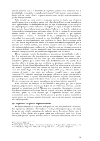 98
também esclarece qual é a finalidade da dogmática jurídica: criar condições para a
decidibilidade. Como já foi ressaltado anteriormente243, não basta ao jurista conhecer o
direito, pois ele precisa oferecer respostas, em um prazo razoável, aos casos concretos
que lhe são apresentados.
Cabe ressaltar que nem sempre a sociedade esperou do direito que oferecesse
soluções para todos os conflitos sociais. Até a Revolução Francesa, era facultada aos
juízes a possibilidade de decidir pelo non liquet, ou seja, de afirmar que o caso não pode
ser julgado porque o direito nada diz a seu respeito ou regula a situação de forma tão
dúbia que não é possível encontrar uma solução. Todavia, o non liquet foi vedado já na
Constituição revolucionária, que obrigou os juízes a decidir as causas a eles apresentadas
mesmo quando a lei fosse obscura e quando não existisse lei que regulasse
expressamente a situação. A dubiedade da lei, a ambigüidade da linguagem, a
obscuridade dos textos, tudo isso pode ser uma dificuldade a ser enfrentada, mas não
pode resultar em um impedimento para a aplicação do direito. Embora sempre tenha
sido uma função importante dos juristas a de desenvolver critérios dogmáticos para a
aplicação das normas jurídicas, nos últimos duzentos anos essa função teve sua
relevância ampliada, porque a vedação do non liquet fez com que os juízes passassem a
ter a obrigação de decidir. Com isso, a dogmática, que "não é uma teoria sobre a decisão, mas uma
teoria para a obtenção de decisões" 244, assumiu uma importância cada vez maior.
Dessa vinculação extrema da dogmática ao problema da decidibilidade, resulta o
fato de a justiça ser um valor dogmaticamente pouco relevante. Isso acontece porque,
para ser dogmaticamente útil, não basta que uma discussão seja aprofundada e
elucidativa: é preciso que o debate sirva como fundamento para uma decisão. E as
questões relativas à justiça são, por excelência, os problemas zetéticos do direito.
Quando uma decisão é justa? Quando uma lei é justa? Qual a interpretação mais justa de
uma norma? Perguntas como essa admitem as respostas mais variadas e a discussão
sobre elas nunca chega a um fim. Há pelo menos 2.500 anos, a filosofia discute o
problema da justiça e não parece que tenhamos avançado rumo a uma solução
consensual. Pelo contrário, parece que as respostas cada vez se tornam mais variadas e
incompatíveis. Assim, se o jurista fosse esperar que a questão da justiça fosse resolvida,
para que ele pudesse decidir se Sócrates deveria ou não ser condenado, o processo de
Sócrates permaneceria para sempre inconcluso, o que seria socialmente inaceitável.
Essa vinculação ao problema da decidibilidade é tão grande que, para o jurista
dogmático, importa mais a necessidade de pôr fim ao conflito que o fato de a decisão
alcançada ser a mais justa possível. Mais que isso: a dogmática é justamente o conjunto
dos desenvolvimentos teóricos que buscam orientar os juristas na decisão dos casos
concretos, apesar de todos saberem que é impossível alcançar uma solução
absolutamente justa ou boa. Dessa forma, embora a questão da justiça mantenha-se
sempre como um problema zetético importante, trata-se de uma questão com pouca
relevância dogmática.
d) A dogmática e a questão da previsibilidade
O desenvolvimento da dogmática pode partir de uma posição filosófica relativista.
Para aqueles que admitem a relatividade dos valores, nenhuma pessoa pode ter certeza
de que as suas posições valorativas são melhores que as dos outros. Assim, como é
impossível definir a justiça, não se pode esperar que o direito seja justo. Logo, já que
não se pode garantir a justiça material (dando-se tratamento efetivamente justo a todos
243 Vide Capítulo VII, A, 2.
244 LAFER, Celso. Direito e Poder - Notas sobre um Itinerário de Pesquisa. Em: LAFER. O Brasil e a crise
mundial. São Paulo: Perspectiva, 1984, p. 28. Citado por LEONCY, Léo F. Zetética e Dogmática.
 