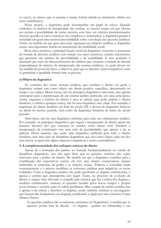 99
os casos), ao menos que se garanta a justiça formal (dando-se tratamento idêntico aos
casos semelhantes).
Nesse projeto, a dogmática pode desempenhar um papel de relevo. Quando
estabelece os critérios de interpretação das normas, ao mesmo tempo em que oferece
aos juristas a possibilidade de tomar decisões com base em critérios predeterminados
(mesmo quando os casos concretos são complexos e intrincados), a dogmática garante à
sociedade em geral uma razoável previsibilidade sobre a resolução das questões jurídicas.
Assim, na medida em que gera uma certa segurança nas relações jurídicas, a dogmática
exerce uma importante função na manutenção da estabilidade social.
Resta clara, portanto, a principal função social da dogmática: controlar os processos
de tomada de decisões jurídicas com relação aos casos concretos, criando mecanismos
que garantam um mínimo de previsibilidade e de estabilidade. E esse resultado é
alcançado por meio do desenvolvimento de critérios que orientam a tomada de decisão
(especialmente de critérios de interpretação das normas jurídicas), os quais devem ser
(na medida do possível) claros e objetivos, para que as decisões sejam compatíveis entre
si, garantindo a igualdade formal entre as pessoas.
e) Objeto da dogmática
Ao contrário das outras ciências jurídicas, que estudam o direito em geral, a
dogmática sempre tem como objeto um direito positivo específico, determinado no
tempo e no espaço. Dessa forma, não há princípios dogmáticos universais, mas apenas
orientações para a interpretação de um sistema jurídico particular, em uma certa época.
Assim, enquanto a história do direito é uma só ciência (que pode analisar o direito
brasileiro, o chinês e qualquer outro), não há uma dogmática, mas várias. Por exemplo, a
dogmática do direito brasileiro do final do século XX é diversa da dogmática francesa
ou alemã do mesmo período, bem como da dogmática brasileira do início do século
passado.
Além disso, não há uma dogmática uniforme para todo um ordenamento jurídico.
Por exemplo: os princípios dogmáticos que regem a interpretação do direito penal são
bastante diversos dos que orientam os estudos sobre direito civil. Também a
interpretação da constituição tem uma série de peculiaridades que apenas a ela se
aplicam. Dessa maneira, não existe uma dogmática unificada para todo o direito
brasileiro, mas uma série de disciplinas dogmáticas que têm como objeto cada um dos
seus ramos, as quais têm alguns aspectos compatíveis e outros contraditórios.
3. A complementaridade dos enfoques teóricos do direito
Apesar de a formação dos juristas ser baseada fundamentalmente no estudo de
disciplinas dogmáticas, isso não quer dizer que as questões zetéticas não sejam
relevantes para a prática do direito. Na medida em que a dogmática contribui para a
estabilização das expectativas sociais, ela tem uma função conservadora: manter
inalteradas as estruturas de poder e as relações sociais. Todavia, a sociedade muda
constantemente e é preciso modificar as estruturas jurídicas para adaptá-las às novas
realidades. Como a dogmática jurídica não pode questionar os dogmas estabelecidos, é
apenas a zetética que desempenha esse papel. Assim, no processo de evolução do
direito, o espaço mais relevante é ocupado pela zetética, que faz a crítica dos dogmas e
modelos estabelecidos, enfrenta as questões trazidas pelos novos tempos e propõe
novas leituras e soluções para os velhos problemas. Mas o papel da zetética jurídica não
é apenas o de criticar e dissolver os dogmas, sendo também zetéticas as investigações
que buscam dar fundamento aos dogmas, justificando a opção por tais conceitos. Como
afirmou Tercio:
As questões jurídicas não se reduzem, entretanto, às 'dogmáticas', à medida que as
opiniões postas fora de dúvida - os dogmas - podem ser submetidas a um
 