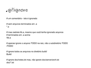 .gitignore
# um comentário - isto é ignorado
# sem arquivos terminados em .a
*.a
# mas rastreie lib.a, mesmo que você tenha ignorado arquivos
# terminados em .a acima
!lib.a
# apenas ignore o arquivo TODO na raiz, não o subdiretório TODO
/TODO
# ignore todos os arquivos no diretório build/
Build/
# ignore doc/notes.txt mas, não ignore doc/server/arch.txt
doc/*.txt

 