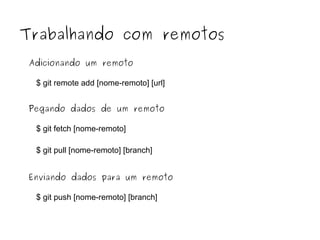 Trabalhando com remotos
Adicionando um remoto
$ git remote add [nome-remoto] [url]
Pegando dados de um remoto
$ git fetch [nome-remoto]
$ git pull [nome-remoto] [branch]
Enviando dados para um remoto
$ git push [nome-remoto] [branch]

 