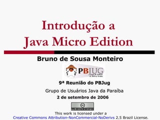 Introdução a  Java Micro Edition   Bruno de Sousa Monteiro 9ª Reunião do PBJug Grupo de Usuários Java da Paraíba This work is licensed under a  Creative Commons Attribution- NonCommercial-NoDerivs  2.5 Brazil License .   2 de setembro de 2006 