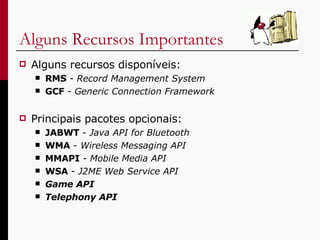 Alguns Recursos Importantes Alguns recursos disponíveis: RMS  -  Record Management System   GCF  -  Generic Connection Framework   Principais pacotes opcionais: JABWT  -  Java API for Bluetooth WMA  -  Wireless Messaging API MMAPI  -  Mobile Media API WSA  -  J2ME Web Service API Game API Telephony   API 