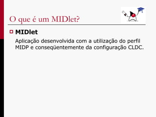 O que é um MIDlet? MIDlet Aplicação desenvolvida com a utilização do perfil MIDP e conseqüentemente da configuração CLDC. 