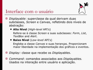 Interface com o usuário Displayable : superclasse   da   qual   derivam duas subclasses,  Screen  e  Canvas , refletindo dois níveis de abstração: Alto Nível  ( High-level  API's) Refere-se à classe  Screen  e suas subclasses:  Form ,  List ,  TextBox  and  Alert .  Baixo Nível  ( Low-level  API's) Engloba a classe  Canvas  e suas heranças. Proporcionam maior liberdade na implementação dos gráficos e eventos. Display:  classe que recebe os  Displayables . Command : comandos associados aos  Displayables.  Usados na interação entre usuário e aplicação.  