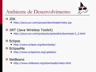 Ambiente de Desenvolvimento JDK http:// java . sun . com/javase/downloads/index . jsp JWT (Java Wireless Toolkit) http:// java . sun . com/products/sjwtoolkit/download -2_2. html Eclipse http://www.eclipse.org/downloads/ EclipseMe http://www. eclipseme . org/updates / NetBeans http://www. netbeans . org/downloads/index . html 