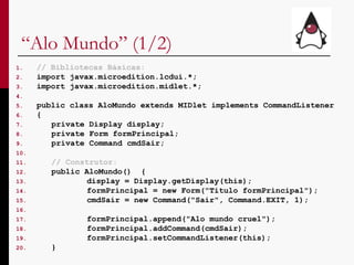 “ Alo Mundo” (1/2) // Bibliotecas Básicas: import javax.microedition.lcdui.*; import javax.microedition.midlet.*; public class AloMundo extends MIDlet implements CommandListener  { private Display display; private Form formPrincipal; private Command cmdSair; // Construtor: public AloMundo()  { display = Display.getDisplay(this); formPrincipal = new Form("Titulo formPrincipal"); cmdSair = new Command("Sair", Command.EXIT, 1); formPrincipal.append("Alo mundo cruel");  formPrincipal.addCommand(cmdSair); formPrincipal.setCommandListener(this); } 