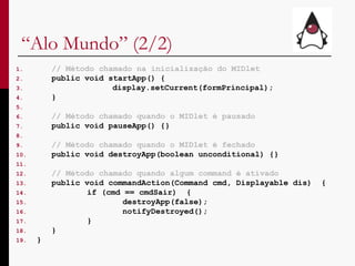 “ Alo Mundo” (2/2) // Método chamado na inicialização do MIDlet public void startApp() { display.setCurrent(formPrincipal); } // Método chamado quando o MIDlet é pausado public void pauseApp() {} // Método chamado quando o MIDlet é fechado public void destroyApp(boolean unconditional) {} // Método chamado quando algum command é ativado public void commandAction(Command cmd, Displayable dis)  { if (cmd == cmdSair)  { destroyApp(false); notifyDestroyed();  } } } 