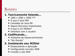 Roteiro  1. Teoricamente falando... J2EE x J2SE x J2ME ??? O que é Java ME? Camadas da Java ME Alguns Recursos Importantes  O que é um MIDlet? Interface com o usuário 2. Codificando... Ambiente de Desenvolvimento “ Alo Mundo” 3. Instalando seu MIDlet Empacotando a aplicação Configurando servidor WEB Criando o site WAP 