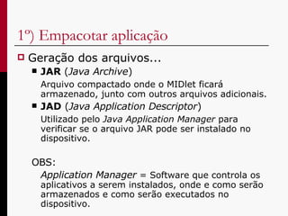 1º) Empacotar aplicação Geração dos arquivos... JAR  ( Java Archive ) Arquivo compactado onde o MIDlet ficará armazenado, junto com outros arquivos adicionais. JAD  ( Java Application Descriptor )  Utilizado pelo  Java   Application Manager  para verificar se o arquivo JAR pode ser instalado no dispositivo. OBS:  Application Manager  = Software que controla os aplicativos a serem instalados, onde e como serão armazenados e como serão executados no dispositivo.  