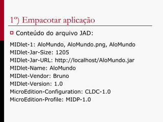 1º) Empacotar aplicação Conteúdo do arquivo JAD: MIDlet-1: AloMundo, AloMundo.png, AloMundo MIDlet-Jar-Size: 1205 MIDlet-Jar-URL: http://localhost/AloMundo.jar MIDlet-Name: AloMundo MIDlet-Vendor: Bruno MIDlet-Version: 1.0 MicroEdition-Configuration: CLDC-1.0 MicroEdition-Profile: MIDP-1.0 