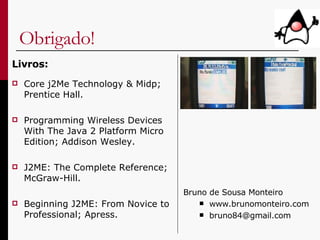 Obrigado! Livros: Core j2Me Technology & Midp; Prentice Hall.   Programming Wireless Devices With The Java 2 Platform Micro Edition;  Addison Wesley. J2ME: The Complete Reference; McGraw-Hill. Beginning J2ME: From Novice to Professional; Apress. Bruno de Sousa Monteiro www.brunomonteiro.com [email_address] 