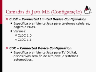 Camadas da Java ME (Configuração) CLDC –  Connected Limited Device Configuration Especifica o ambiente Java para telefones celulares, pagers e PDAs. Versões: CLDC 1.0 CLDC 1.1 CDC –  Connected Device Configuration Especifica o ambiente Java para TV Digital, dispositivos sem fio de alto nível e sistemas automotivos. 